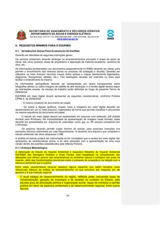 SECRETARIA DE SANEAMENTO E RECURSOS HÍDRICOS 
DEPARTAMENTO DE ÁGUAS E ENERGIA ELÉTRICA 
Rua Boa Vista, 170/175 – Tel. 3293-8200/3293-8201 – CEP 01014-000 - São Paulo-SP 
www.daee.sp.gov.br 
48 
II. REQUISITOS MÍNIMOS PARA O EIA/RIMA 
II.1. INFORMAÇÕES GERAIS PARA ELABORAÇÃO DO EIA/RIMA 
Deverão ser atendidas as seguintes instruções gerais: 
Os estudos ambientais deverão abranger os empreendimentos principais e áreas de apoio às 
obras, tais como acessos, áreas de empréstimo e deposição de material excedente, canteiros de 
obra, etc. 
As informações apresentadas nos documentos (especialmente no RIMA) deverão ser claras, para 
permitir o envolvimento dos diversos atores no processo de avaliação e decisão. Deverão ser 
utilizados os mais diversos recursos visuais (fotos aéreas e mapas devidamente legendados, 
diagramas, fluxogramas, tabelas, etc.). Tais ilustrações deverão ser inseridas no texto para 
facilitar o entendimento do mesmo. 
As informações cartográficas deverão ser apresentadas em layers transparentes sobre 
fotografias aéreas ou sobre imagens de satélite de alta resolução, e a versão digital deverá seguir 
as orientações anexas. As escalas de trabalho serão definidas ao longo do presente Termo de 
Referência. 
EIA/RIMA em meio digital deverá apresentar as seguintes características, conforme Portaria 
CPRN 9, de 20/09/2004: 
- O mesmo conteúdo do documento em papel; 
- Os textos e figuras (gráficos, mapas, fotos e imagens) em meio digital deverão ser 
apresentados em um ou mais arquivos, organizados de forma que permita visualizar o documento 
na mesma sequência do documento em papel; 
O estudo em meio digital deverá ser apresentado em arquivos com extensão .pdf (Adobe 
Acrobat para Windows). Na impossibilidade da apresentação de imagens neste formato, estas 
deverão ser apresentadas em arquivos de extensões como .jpg ou .tiff, sempre compatível com 
o Windows; 
Os arquivos deverão permitir copiar trechos do estudo, para possíveis inserções nos 
pareceres técnicos elaborados por este Departamento. O tamanho dos arquivos que compõem o 
estudo ambiental não deve ultrapassar 3 MB; 
A análise do estudo poderá ser interrompida se for constatado que a versão em meio digital não 
apresentou as características acima, e só será retomada com a apresentação de uma nova 
versão dentro dos padrões estabelecidos pela referida Portaria. 
II.1.1. Enfoque Metodológico 
A elaboração do Estudo de Impacto Ambiental e respectivo Relatório de Impacto Ambiental 
EIA/RIMA das Barragens Pedreira e Duas Pontes, está respaldada na compreensão das 
alterações que devem ocorrer nas características do ambiente natural e antrópico nas quais se 
inserem, além das transformações previsíveis sobre o processo de ocupação e na relação com a 
estrutura ambiental que a suporta. 
Entre estas características deve-se destacar alguns aspectos que serão tomados como 
referenciais básicos da análise do empreendimento no que concerne aos impactos por ele 
gerados e à sua inserção regional: 
O atual estágio de desenvolvimento da região, refletida pelas crescentes taxas de 
industrialização, geração de empregos e de receitas no contexto do Estado, pelo 
elevado grau de articulação política e organização social, capaz de mobilizar a opinião 
pública em favor de aspectos ambientais e de desenvolvimento regional, entre outros 
fatores; 
 