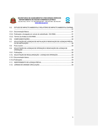 SECRETARIA DE SANEAMENTO E RECURSOS HÍDRICOS 
DEPARTAMENTO DE ÁGUAS E ENERGIA ELÉTRICA 
Rua Boa Vista, 170/175 – Tel. 3293-8200/3293-8201 – CEP 01014-000 - São Paulo-SP 
www.daee.sp.gov.br 
iv 
V.5. ESTUDO DE IMPACTO AMBIENTAL E RELATÓRIO DE IMPACTO AMBIENTAL EIA/RIMA 
.......................................................................................................................................... 91 
V.5.1. Documentação Básica ....................................................................................................... 91 
V.5.2. Publicação e divulgação em veículo de radiodifusão - EIA RIMA ....................................... 91 
V.5.3. Término da Análise do EIA-RIMA....................................................................................... 92 
V.6. COMPLEMENTAÇÕES ..................................................................................................... 92 
V.7. SOLICITAÇÃO DE LICENÇAS DE INSTALAÇÃO E RENOVAÇÃO DE LICENÇAS PRÉVIA 
OU DE INSTALAÇÃO ........................................................................................................ 92 
V.8. PUBLICAÇÕES ..................................................................................................................... 92 
V.9. SOLICITAÇÃO DE LICENÇAS DE OPERAÇÃO E RENOVAÇÃO DE LICENÇA DE 
OPERAÇÃO ...................................................................................................................... 92 
V.9.1. Publicações ....................................................................................................................... 92 
V.10. SOLICITAÇÃO DE REGULARIZAÇÃO - LICENÇA DE OPERAÇÃO.................................. 93 
V.10.1. Documentação básica ........................................................................................................ 93 
V.10.2. Publicações ....................................................................................................................... 93 
V.11. INDEFERIMENTO DE LICENÇA PRÉVIA .......................................................................... 94 
V.12. JORNAIS DE GRANDE CIRCULAÇÃO .............................................................................. 94 
 