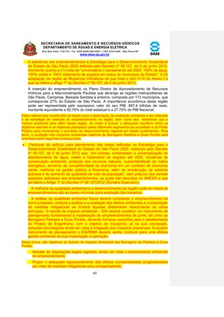 SECRETARIA DE SANEAMENTO E RECURSOS HÍDRICOS 
DEPARTAMENTO DE ÁGUAS E ENERGIA ELÉTRICA 
Rua Boa Vista, 170/175 – Tel. 3293-8200/3293-8201 – CEP 01014-000 - São Paulo-SP 
www.daee.sp.gov.br 
49 
A aderência dos empreendimentos à Estratégia para o Desenvolvimento Sustentável 
do Estado de São Paulo 2020 definida pelo Decreto nº 58.107, de 5 de junho 2012, 
mormente quanto a (1) meta de “universalizar o saneamento até 2020: 100% de água, 
100% coleta e 100% tratamento de esgotos em todos os municípios do Estado”; e (2) 
adaptação da região às Mudanças Climáticas de que trata o item 5.10 do Anexo I a 
que se refere o artigo 1º do Decreto nº 58.107, de 5 de junho 2012; 
A inserção do empreendimento no Plano Diretor de Aproveitamento de Recursos 
Hídricos para a Macrometrópole Paulista que abrange as regiões metropolitanas de 
São Paulo, Campinas, Baixada Santista e entorno, composta por 173 municípios, que 
corresponde 27% do Estado de São Paulo. A importância econômica desta região 
pode ser representada pelo expressivo valor do seu PIB: 897,4 bilhões de reais, 
montante equivalente a 82,76% do total estadual e a 27,70% do PIB Nacional. 
Estes referenciais constituirão as bases para a elaboração da avaliação ambiental a ser efetuada 
e da estratégia de inserção do empreendimento na região, bem como dos benefícios que o 
mesmo produzirá para além dessa região, de modo a buscar o adequado equilíbrio entre os 
objetivos setoriais e os objetivos planejados pelos diferentes segmentos da sociedade e do Poder 
Público para incrementar o processo de desenvolvimento regional em bases sustentáveis. Para 
tanto, a avaliação dos impactos ambientais relativos às Barragens Pedreira e Duas Pontes será 
orientada pelos seguintes pressupostos: 
 Participar do esforço para atendimento das metas definidas na Estratégia para o 
Desenvolvimento Sustentável do Estado de São Paulo 2020, instituída pelo Decreto 
nº 58.107, de 5 de junho 2012 que, “em síntese, contemplam a universalização do 
abastecimento de água, coleta e tratamento de esgotos até 2020, iniciativas de 
conservação ambiental, proteção dos recursos naturais, sustentabilidade da matriz 
energética, aumento de competitividade da economia em um contexto de economia 
verde, melhoria na gestão pública e financeira, além de erradicação da extrema 
pobreza e do aumento da qualidade de vida da população”, sem prejuízo dos demais 
aspectos aplicáveis aos empreendimentos, os quais são descritos no ANEXO a que 
se refere o Artigo 1º do Decreto nº 58.107/2012 (Sumário Executivo); 
A melhoria da qualidade ambiental e o desenvolvimento da região onde se insere os 
empreendimentos são as bases mínimas para avaliação dos impactos; 
A análise da qualidade ambiental futura deverá considerar o empreendimento tal 
como projetado, embora a análise e a avaliação dos efeitos ambientais e a proposição 
de medidas mitigadoras se limitará àquelas diretamente relacionadas às obras 
principais. O estudo de impacto ambiental – EIA deverá constituir um instrumento de 
planejamento fundamental à implantação de empreendimentos de porte, tal como as 
Barragens Pedreira e Duas Pontes, devendo fornecer subsídios para o detalhamento 
do Projeto de Engenharia, com o objetivo de incorporar, já na sua concepção, 
soluções tecnológicas tendo em vista a mitigação dos impactos previsíveis. Enquanto 
instrumento de planejamento o EIA/RIMA deverá, ainda, conduzir para uma efetiva 
gestão ambiental de sua implantação e operação. 
Desta forma, são objetivos do Estudo de Impacto Ambiental das Barragens de Pedreira e Duas 
Pontes: 
Atender às disposições legais vigentes, tendo em vista o licenciamento ambiental 
do empreendimento; 
Propor o adequado equacionamento dos efeitos socioambientais prognosticados 
por meio de medidas mitigadoras e/ou compensatórias; 
 