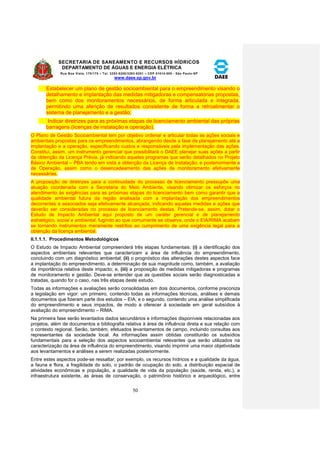 SECRETARIA DE SANEAMENTO E RECURSOS HÍDRICOS 
DEPARTAMENTO DE ÁGUAS E ENERGIA ELÉTRICA 
Rua Boa Vista, 170/175 – Tel. 3293-8200/3293-8201 – CEP 01014-000 - São Paulo-SP 
www.daee.sp.gov.br 
50 
Estabelecer um plano de gestão socioambiental para o empreendimento visando o 
detalhamento e implantação das medidas mitigadoras e compensatórias propostas, 
bem como dos monitoramentos necessários, de forma articulada e integrada, 
permitindo uma aferição de resultados consistente de forma a retroalimentar o 
sistema de planejamento e a gestão; 
Indicar diretrizes para as próximas etapas de licenciamento ambiental das próprias 
barragens (licenças de instalação e operação). 
O Plano de Gestão Socioambiental tem por objetivo ordenar e articular todas as ações sociais e 
ambientais propostas para os empreendimentos, abrangendo desde a fase de planejamento até a 
implantação e a operação, especificando custos e responsáveis pela implementação das ações. 
Constitui, assim, um instrumento gerencial que possibilitará o DAEE planejar suas ações a partir 
da obtenção da Licença Prévia, já indicando aqueles programas que serão detalhados no Projeto 
Básico Ambiental – PBA tendo em vista a obtenção da Licença de Instalação, e posteriormente a 
de Operação, assim como o desencadeamento das ações de monitoramento efetivamente 
necessárias. 
A proposição de diretrizes para a continuidade do processo de licenciamento pressupõe uma 
atuação coordenada com a Secretaria do Meio Ambiente, visando otimizar os esforços no 
atendimento às exigências para as próximas etapas do licenciamento bem como garantir que a 
qualidade ambiental futura da região analisada com a implantação dos empreendimentos 
decorrentes e associados seja efetivamente alcançada, indicando aquelas medidas e ações que 
deverão ser consideradas no processo de licenciamento destas. Pretende-se, assim, dotar o 
Estudo de Impacto Ambiental aqui proposto de um caráter gerencial e de planejamento 
estratégico, social e ambiental, fugindo ao que comumente se observa, onde o EIA/RIMA acabam 
se tornando instrumentos meramente restritos ao cumprimento de uma exigência legal para a 
obtenção da licença ambiental. 
II.1.1.1. Procedimentos Metodológicos 
O Estudo de Impacto Ambiental compreenderá três etapas fundamentais: (i) a identificação dos 
aspectos ambientais relevantes que caracterizam a área de influência do empreendimento, 
concluindo com um diagnóstico ambiental; (ii) o prognóstico das alterações destes aspectos face 
à implantação do empreendimento, a determinação de sua magnitude como, também, a avaliação 
da importância relativa deste impacto; e, (iii) a proposição de medidas mitigadoras e programas 
de monitoramento e gestão. Deve-se entender que as questões sociais serão diagnosticadas e 
tratadas, quando for o caso, nas três etapas deste estudo. 
Todas as informações e avaliações serão consolidadas em dois documentos, conforme preconiza 
a legislação em vigor: um primeiro, contendo todas as informações técnicas, análises e demais 
documentos que fizeram parte dos estudos – EIA; e o segundo, contendo uma análise simplificada 
do empreendimento e seus impactos, de modo a oferecer à sociedade em geral subsídios à 
avaliação do empreendimento – RIMA. 
Na primeira fase serão levantados dados secundários e informações disponíveis relacionadas aos 
projetos, além de documentos e bibliografia relativa à área de influência direta e sua relação com 
o contexto regional. Serão, também, efetuados levantamentos de campo, incluindo consultas aos 
representantes da sociedade local. As informações assim obtidas constituirão os subsídios 
fundamentais para a seleção dos aspectos socioambientai relevantes que serão utilizados na 
caracterização da área de influência do empreendimento, visando imprimir uma maior objetividade 
aos levantamentos e análises a serem realizadas posteriormente. 
Entre estes aspectos pode-se ressaltar, por exemplo, os recursos hídricos e a qualidade da água, 
a fauna e flora, a fragilidade do solo, o padrão de ocupação do solo, a distribuição espacial de 
atividades econômicas e população, a qualidade de vida da população (saúde, renda, etc.), a 
infraestrutura existente, as áreas de conservação, o patrimônio histórico e arqueológico, entre 
 
