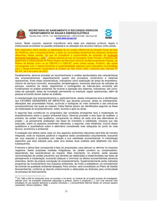 SECRETARIA DE SANEAMENTO E RECURSOS HÍDRICOS 
DEPARTAMENTO DE ÁGUAS E ENERGIA ELÉTRICA 
Rua Boa Vista, 170/175 – Tel. 3293-8200/3293-8201 – CEP 01014-000 - São Paulo-SP 
www.daee.sp.gov.br 
51 
outros. Neste conjunto, especial importância será dada aos aspectos jurídicos, legais e 
institucionais envolvidos na questão ambiental e na utilização dos recursos hídricos, entre outras. 
Este diagnóstico deve resultar na elaboração de um quadro referencial da situação futura da área 
de influência, sem o empreendimento, a partir de uma análise tendencial dos aspectos ambientais 
relevantes. Neste sentido, há que se considerar a oportunidade de emprego da Avaliação 
Ambiental Estratégica – AAE34 nesses estudos já que as barragens Duas Pontes e Pedreira são 
essenciais e indissociáveis do Plano Diretor de Recursos Hídricos da Macrometrópole Paulista, de 
Planos de Bacias como os do CBH-PCJ e CBH-AT, entre outras bacias. Portanto, são ações 
convergentes com o desenvolvimento e sustentabilidade regional como orientados na Estratégia 
para o Desenvolvimento Sustentável do Estado de São Paulo 2020, instituída pelo Decreto Nº 
58.107, de 5 de Junho de 2012. 
Paralelamente, deve-se proceder ao reconhecimento e análise aprofundados das características 
dos empreendimentos, especificamente quanto aos processos construtivos e sistemas 
operacionais. Entre estas características, indicadores como exploração de áreas de empréstimo, 
volume de serviços (concreto, escavações, terraplenagens), eventuais aberturas de estradas de 
serviços, canteiros de obras, alojamentos e contingentes de mão-de-obra envolvida são 
fundamentais na análise ambiental. No tocante à operação dos sistemas, indicadores, tais como: 
cotas de operação, áreas de inundação permanente ou eventual, regras operacionais, além de 
pessoal envolvido devem balizar as análises. 
A caracterização dos empreendimentos e, particularmente, destes indicadores leva a identificação 
dos FATORES GERADORES DE IMPACTOS, que deverão provocar, direta ou indiretamente, 
alterações das propriedades físicas, químicas e biológicas do meio ambiente e das estruturas 
socioeconômicas nas quais se inserem. Estes fatores devem ser identificados segundo as fases 
de implantação do empreendimento: antes, durante e após as obras. 
A segunda fase constitui-se no prognóstico das condições emergentes face à implantação do 
empreendimento sobre o quadro ambiental futuro. Deve-se proceder a dois tipos de análises: a 
primeira, de caráter mais qualitativo, comparando os efeitos de cada uma das alternativas do 
projeto – já previamente analisadas nas fases de inventário e viabilidade, inclusive sua não 
execução, sobre os aspectos ambientais relevantes; a segunda, mais detalhada, incluirá dados 
qualitativos e quantitativos sobre a alternativa considerada mais adequada do ponto de vista 
técnico, econômico e ambiental. 
A avaliação dos efeitos sobre cada um dos aspectos ambientais relevantes será feita de maneira 
integrada, onde os impactos positivos e negativos serão considerados conjuntamente, buscando 
dar uma resposta à sociedade com relação a sua viabilidade socioambiental. A metodologia 
específica que será utilizada para cada uma dessas duas análises está detalhada nos itens 
subsequentes. 
A terceira e última fase corresponde à fase de proposições: para atenuar ou eliminar os impactos 
negativos. Serão propostas medidas mitigadoras, de caráter corretivo ou compensatório, 
dependendo das características do impacto. Mais importante, no entanto, serão aquelas 
recomendações de caráter preventivo que deverão ser elaboradas e implementadas nas fases de 
planejamento e implantação, buscando adequar e minimizar os efeitos socioambientais adversos 
antevistos, dentro da própria concepção do empreendimento. Suplementarmente serão indicados 
programas de monitoramento dos impactos ambientais, de modo a estabelecer um procedimento 
de controle da qualidade ambiental desejada. Para concluir, será consolidado um Plano de Gestão 
Socioambiental, conforme já descrito anteriormente e elaboradas as diretrizes para continuidade 
do processo de licenciamento. 
34 
Em 1989 a AAE foi introduzida como um conceito, e um termo, no contexto de um projeto europeu de investigação, 
definida como “as avaliações ambientais adequadas a políticas, planos e programas [...] com uma natureza mais 
estratégica do que aquelas aplicáveis a projetos individuais [...] provavelmente diferindo destas em diversos aspetos 
importantes” (Wood e Djeddour, 1989). 
 