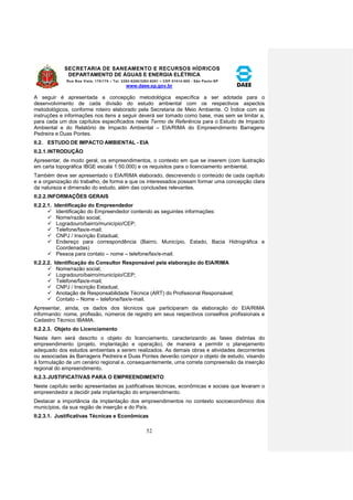 SECRETARIA DE SANEAMENTO E RECURSOS HÍDRICOS 
DEPARTAMENTO DE ÁGUAS E ENERGIA ELÉTRICA 
Rua Boa Vista, 170/175 – Tel. 3293-8200/3293-8201 – CEP 01014-000 - São Paulo-SP 
www.daee.sp.gov.br 
52 
A seguir é apresentada a concepção metodológica específica a ser adotada para o 
desenvolvimento de cada divisão do estudo ambiental com os respectivos aspectos 
metodológicos, conforme roteiro elaborado pela Secretaria de Meio Ambiente. O Índice com as 
instruções e informações nos itens a seguir deverá ser tomado como base, mas sem se limitar a, 
para cada um dos capítulos especificados neste Termo de Referência para o Estudo de Impacto 
Ambiental e do Relatório de Impacto Ambiental – EIA/RIMA do Empreendimento Barragens 
Pedreira e Duas Pontes. 
II.2. ESTUDO DE IMPACTO AMBIENTAL - EIA 
II.2.1. INTRODUÇÃO 
Apresentar, de modo geral, os empreendimentos, o contexto em que se inserem (com ilustração 
em carta topográfica IBGE escala 1:50.000) e os requisitos para o licenciamento ambiental. 
Também deve ser apresentado o EIA/RIMA elaborado, descrevendo o conteúdo de cada capítulo 
e a organização do trabalho, de forma a que os interessados possam formar uma concepção clara 
da natureza e dimensão do estudo, além das conclusões relevantes. 
II.2.2. INFORMAÇÕES GERAIS 
II.2.2.1. Identificação do Empreendedor 
 Identificação do Empreendedor contendo as seguintes informações: 
 Nome/razão social; 
 Logradouro/bairro/município/CEP; 
 Telefone/fax/e-mail; 
 CNPJ / Inscrição Estadual; 
 Endereço para correspondência (Bairro, Município, Estado, Bacia Hidrográfica e 
Coordenadas) 
 Pessoa para contato – nome – telefone/fax/e-mail. 
II.2.2.2. Identificação do Consultor Responsável pela elaboração do EIA/RIMA 
 Nome/razão social; 
 Logradouro/bairro/município/CEP; 
 Telefone/fax/e-mail; 
 CNPJ / Inscrição Estadual, 
 Anotação de Responsabilidade Técnica (ART) do Profissional Responsável; 
 Contato – Nome – telefone/fax/e-mail. 
Apresentar, ainda, os dados dos técnicos que participaram da elaboração do EIA/RIMA 
informando: nome, profissão, números de registro em seus respectivos conselhos profissionais e 
Cadastro Técnico IBAMA. 
II.2.2.3. Objeto do Licenciamento 
Neste item será descrito o objeto do licenciamento, caracterizando as fases distintas do 
empreendimento (projeto, implantação e operação), de maneira a permitir o planejamento 
adequado dos estudos ambientais a serem realizados. As demais obras e atividades decorrentes 
ou associadas às Barragens Pedreira e Duas Pontes deverão compor o objeto de estudo, visando 
à formulação de um cenário regional e, consequentemente, uma correta compreensão da inserção 
regional do empreendimento. 
II.2.3. JUSTIFICATIVAS PARA O EMPREENDIMENTO 
Neste capítulo serão apresentadas as justificativas técnicas, econômicas e sociais que levaram o 
empreendedor a decidir pela implantação do empreendimento. 
Destacar a importância da implantação dos empreendimentos no contexto socioeconômico dos 
municípios, da sua região de inserção e do País. 
II.2.3.1. Justificativas Técnicas e Econômicas 
 