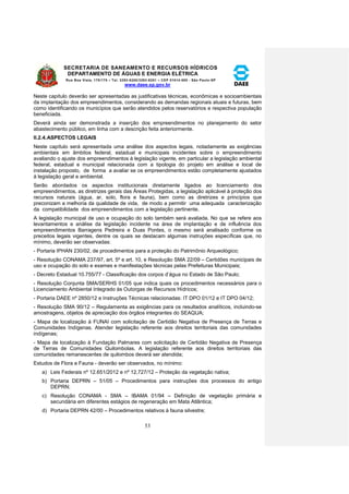 SECRETARIA DE SANEAMENTO E RECURSOS HÍDRICOS 
DEPARTAMENTO DE ÁGUAS E ENERGIA ELÉTRICA 
Rua Boa Vista, 170/175 – Tel. 3293-8200/3293-8201 – CEP 01014-000 - São Paulo-SP 
www.daee.sp.gov.br 
53 
Neste capítulo deverão ser apresentadas as justificativas técnicas, econômicas e socioambientais 
da implantação dos empreendimentos, considerando as demandas regionais atuais e futuras, bem 
como identificando os municípios que serão atendidos pelos reservatórios e respectiva população 
beneficiada. 
Deverá ainda ser demonstrada a inserção dos empreendimentos no planejamento do setor 
abastecimento público, em linha com a descrição feita anteriormente. 
II.2.4. ASPECTOS LEGAIS 
Neste capítulo será apresentada uma análise dos aspectos legais, notadamente as exigências 
ambientais em âmbitos federal, estadual e municipais incidentes sobre o empreendimento 
avaliando o ajuste dos empreendimentos à legislação vigente, em particular a legislação ambiental 
federal, estadual e municipal relacionada com a tipologia do projeto em análise e local de 
instalação proposto, de forma a avaliar se os empreendimentos estão completamente ajustados 
à legislação geral e ambiental. 
Serão abordados os aspectos institucionais diretamente ligados ao licenciamento dos 
empreendimentos, as diretrizes gerais das Áreas Protegidas, a legislação aplicável à proteção dos 
recursos naturais (água, ar, solo, flora e fauna), bem como as diretrizes e princípios que 
preconizam a melhoria da qualidade de vida, de modo a permitir uma adequada caracterização 
da compatibilidade dos empreendimentos com a legislação pertinente. 
A legislação municipal de uso e ocupação do solo também será avaliada. No que se refere aos 
levantamentos e análise da legislação incidente na área de implantação e de influência dos 
empreendimentos Barragens Pedreira e Duas Pontes, o mesmo será analisado conforme os 
preceitos legais vigentes, dentre os quais se destacam algumas instruções específicas que, no 
mínimo, deverão ser observadas: 
- Portaria IPHAN 230/02, de procedimentos para a proteção do Patrimônio Arqueológico; 
- Resolução CONAMA 237/97, art. 5º e art. 10, e Resolução SMA 22/09 – Certidões municipais de 
uso e ocupação do solo e exames e manifestações técnicas pelas Prefeituras Municipais; 
- Decreto Estadual 10.755/77 - Classificação dos corpos d’água no Estado de São Paulo; 
- Resolução Conjunta SMA/SERHS 01/05 que indica quais os procedimentos necessários para o 
Licenciamento Ambiental Integrado às Outorgas de Recursos Hídricos; 
- Portaria DAEE nº 2850/12 e Instruções Técnicas relacionadas: IT DPO 01/12 e IT DPO 04/12; 
- Resolução SMA 90/12 – Regulamenta as exigências para os resultados analíticos, incluindo-se 
amostragens, objetos de apreciação dos órgãos integrantes do SEAQUA; 
- Mapa de localização à FUNAI com solicitação de Certidão Negativa de Presença de Terras e 
Comunidades Indígenas. Atender legislação referente aos direitos territoriais das comunidades 
indígenas; 
- Mapa de localização à Fundação Palmares com solicitação de Certidão Negativa de Presença 
de Terras de Comunidades Quilombolas. A legislação referente aos direitos territoriais das 
comunidades remanescentes de quilombos deverá ser atendida; 
Estudos de Flora e Fauna - deverão ser observados, no mínimo: 
a) Leis Federais nº 12.651/2012 e nº 12.727/12 – Proteção da vegetação nativa; 
b) Portaria DEPRN – 51/05 – Procedimentos para instruções dos processos do antigo 
DEPRN; 
c) Resolução CONAMA - SMA – IBAMA 01/94 – Definição de vegetação primária e 
secundária em diferentes estágios de regeneração em Mata Atlântica; 
d) Portaria DEPRN 42/00 – Procedimentos relativos à fauna silvestre; 
 