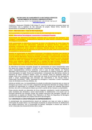SECRETARIA DE SANEAMENTO E RECURSOS HÍDRICOS 
DEPARTAMENTO DE ÁGUAS E ENERGIA ELÉTRICA 
Rua Boa Vista, 170/175 – Tel. 3293-8200/3293-8201 – CEP 01014-000 - São Paulo-SP 
www.daee.sp.gov.br 
55 
Conforme a Resolução CONAMA 01/86 (Artigo 5º, inciso I), as alternativas propostas devem ser 
confrontadas com a hipótese de não execução do projeto. Dessa forma, deverão ser 
apresentados no EIA/RIMA os seguintes conteúdos: 
II.2.6.1. Alternativa Zero – Caso de Não Implantação 
Será apresentado um prognóstico sucinto no caso da não implantação das barragens. 
II.2.6.2. Alternativas Tecnológicas, Locacionais e Localização Proposta 
Apresentação das alternativas tecnológicas existentes para a construção das barragens, suas 
vantagens e desvantagens, considerando-se aspectos de ordem técnica, econômica, ecológica 
(limnológica) e socioambiental. 
Serão apresentadas as alternativas locacionais de eixos e de alternativas de níveis d’água dos 
reservatórios para os eixos selecionados, justificando os aspectos técnicos, econômicos e 
ambientais considerados para a alternativa selecionada que deverá ter, se possível, a menor 
intervenção possível em áreas naturais e antrópicas. Deverão também ser contempladas as 
alternativas locacionais para as estruturas de apoio (canteiro de obras, áreas de bota fora, áreas 
de empréstimo e demais estruturas). 
Deverão ser apresentadas as alternativas locacionais e tecnológicas estudadas para atender tal 
demanda e justificar técnica, econômica e ambientalmente a alternativa selecionada, comparando-a 
com as demais alternativas. Deverá ser estudado, por exemplo, o posicionamento dos eixos das 
barragens e respectivamente os limites dos reservatórios gerados, prevendo a menor intervenção 
possível em áreas com vegetação em estágios médio e avançado, áreas urbanas consolidadas, 
dentre outros aspectos julgados relevantes com a ecologia dos lagos formados. Deverão ser 
contempladas, ainda, as alternativas locacionais das estruturas de apoio associadas (canteiro de 
obras, alojamentos, áreas de bota foras, áreas de empréstimos e demais estruturas). 
As alternativas locacionais estudadas deverão ser apresentadas em layers transparentes sobre 
foto aérea e/ou imagem de satélite (1:10.000 ou maior), informando em especial a existência de 
outros empreendimentos similares existentes, como é caso do Salto Grande, em Paulínia 
(Barragem UHE Americana) e, se necessários, os reservatórios do Sistema Cantareira, além de 
outros planejados na região. Deverá ser apresentada a comparação das alternativas, através de 
estimativa de dados numéricos (tabela), como, por exemplo: áreas de vegetação nativa em 
estágio médio e/ou avançado a serem suprimidas nas áreas de enchimento dos reservatórios; 
áreas a serem desapropriadas para formação dos reservatórios e das futuras Áreas e 
Preservação Permanente - APPs; quantidade de drenagens e nascentes a serem impactadas; 
áreas de atividades econômicas afetadas, etc. 
Solicita-se também que, na impossibilidade da adoção de alternativa locacional para os eixos da 
barragens que exclua o risco de corte e alagamento de fragmentos florestais em estágio médio a 
avançado de regeneração ou a afetação de bens históricos, deverão ser avaliadas alternativas 
técnicas, tais como a construção de diques que evitem a perda de tais maciços ou propriedades. 
Esses estudos deverão ser elaborados de forma integrada, subsidiando e sendo retroalimentos 
pelos resultados das atividades a serem desenvolvidas no detalhamento e de acordo com os 
principais elementos que deverão constar dos projetos executivos das barragens. Deverão ser 
considerados os estudos em Modelo Físico Reduzido e do Plano de Segurança de Barragens 
previstos nas especificações dos projetos executivos das barragens. 
II.2.7. DESCRIÇÃO E CARACTERIZAÇÃO DO EMPREENDIMENTO 
A caracterização dos empreendimentos deverá ser realizada com base em todos os dados e 
informações do projeto básico e as informações resultantes do desenvolvimento do detalhamento 
dos projetos executivos, com a incorporação de plantas, ilustrações e anexos que venham a 
tornar a descrição dos empreendimentos clara e coesa. 
[S5] Comentário: COBRAR USOS 
MÚLTIPLOS E GERAÇÃO DE 
ENERGIA EM PERÍODOS DE 
EXCEDENTES HÍDRICOS E PLANO 
ECONÔMICO PARA PARTE DOS 
RECURSOS ARRECADADOS 
CUETEAR PROGRAMA 
PERMANENTE DE PAGAMENTO POR 
SERVIÇOS AMBIENTAIS 
 