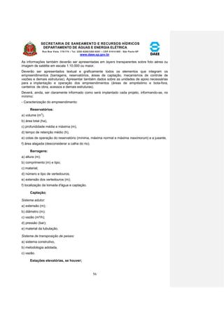 SECRETARIA DE SANEAMENTO E RECURSOS HÍDRICOS 
DEPARTAMENTO DE ÁGUAS E ENERGIA ELÉTRICA 
Rua Boa Vista, 170/175 – Tel. 3293-8200/3293-8201 – CEP 01014-000 - São Paulo-SP 
www.daee.sp.gov.br 
56 
As informações também deverão ser apresentadas em layers transparentes sobre foto aérea ou 
imagem de satélite em escala 1:10.000 ou maior. 
Deverão ser apresentados textual e graficamente todos os elementos que integram os 
empreendimentos (barragens, reservatórios, áreas de captação, mecanismos de controle de 
vazões e demais estruturas). Apresentar também dados sobre as unidades de apoio necessárias 
para a implantação e operação dos empreendimentos (áreas de empréstimo e bota-fora, 
canteiros de obra, acessos e demais estruturas). 
Deverá, ainda, ser claramente informado como será implantado cada projeto, informando-se, no 
mínimo: 
- Caracterização do empreendimento: 
Reservatórios: 
a) volume (m3), 
b) área total (ha), 
c) profundidade média e máxima (m), 
d) tempo de retenção médio (h), 
e) cotas de operação do reservatório (mínima, máxima normal e máxima maximorum) e a jusante, 
f) área alagada (desconsiderar a calha do rio). 
Barragens: 
a) altura (m); 
b) comprimento (m) e tipo; 
c) material; 
d) número e tipo de vertedouros; 
e) extensão dos vertedouros (m); 
f) localização da tomada d'água e captação. 
Captação; 
Sistema adutor: 
a) extensão (m); 
b) diâmetro (m); 
c) vazão (m³/h); 
d) pressão (bar); 
e) material da tubulação. 
Sistema de transposição de peixes: 
a) sistema construtivo, 
b) metodologia adotada, 
c) vazão. 
Estações elevatórias, se houver; 
 