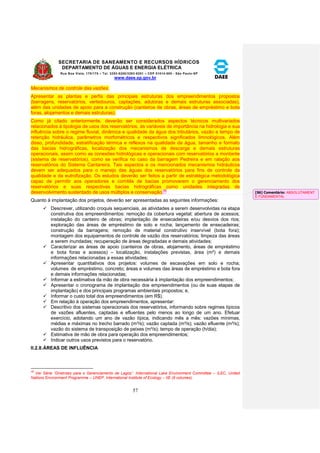 SECRETARIA DE SANEAMENTO E RECURSOS HÍDRICOS 
DEPARTAMENTO DE ÁGUAS E ENERGIA ELÉTRICA 
Rua Boa Vista, 170/175 – Tel. 3293-8200/3293-8201 – CEP 01014-000 - São Paulo-SP 
www.daee.sp.gov.br 
57 
Mecanismos de controle das vazões. 
Apresentar as plantas e perfis das principais estruturas dos empreendimentos propostos 
(barragens, reservatórios, vertedouros, captações, adutoras e demais estruturas associadas), 
além das unidades de apoio para a construção (canteiros de obras, áreas de empréstimo e bota 
foras, alojamentos e demais estruturas). 
Como já citado anteriormente, deverão ser considerados aspectos técnicos multivariados 
relacionados à tipologia de usos dos reservatórios, às variáveis de importância na hidrologia e sua 
influência sobre o regime fluvial, dinâmica e qualidade da água dos tributários, vazão e tempo de 
retenção hidráulica, parâmetros morfométricos e respectivos significados limnológicos. Além 
disso, profundidade, estratificação térmica e reflexos na qualidade da água, tamanho e formato 
das bacias hidrográficas, localização dos mecanismos de descarga e demais estruturas 
operacionais, assim como as conexões hidrológicas e operacionais com reservatórios a montante 
(sistema de reservatórios), como se verifica no caso da barragem Pedreira e em ralação aos 
reservatórios do Sistema Cantareira. Tais aspectos e os mencionados mecanismos hidráulicos 
devem ser adequados para o manejo das águas dos reservatórios para fins de controle da 
qualidade e da eutrofização. Os estudos deverão ser feitos a partir de estratégica metodológica 
capaz de permitir aos operadores e comitês de bacias promoverem o gerenciamento dos 
reservatórios e suas respectivas bacias hidrográficas como unidades integradas de 
desenvolvimento sustentado de usos múltiplos e conservação.35 
Quanto à implantação dos projetos, deverão ser apresentadas as seguintes informações: 
 Descrever, utilizando croquis sequenciais, as atividades a serem desenvolvidas na etapa 
construtiva dos empreendimentos: remoção da cobertura vegetal; abertura de acessos; 
instalação do canteiro de obras; implantação de ensecadeiras e/ou desvios dos rios; 
exploração das áreas de empréstimo de solo e rocha; lançamento de ensecadeiras; 
construção da barragens; remoção de material construtivo inservível (bota fora); 
montagem dos equipamentos de controle de vazão dos reservatórios; limpeza das áreas 
a serem inundadas; recuperação de áreas degradadas e demais atividades; 
 Caracterizar as áreas de apoio (canteiros de obras, alojamento, áreas de empréstimo 
e bota foras e acessos) – localização, instalações previstas, área (m²) e demais 
informações relacionadas a essas atividades; 
 Apresentar quantitativos dos projetos: volumes de escavações em solo e rocha; 
volumes de empréstimo, concreto; áreas e volumes das áreas de empréstimo e bota fora 
e demais informações relacionadas; 
 Informar a estimativa da mão de obra necessária à implantação dos empreendimentos; 
 Apresentar o cronograma de implantação dos empreendimentos (ou de suas etapas de 
implantação) e dos principais programas ambientais propostos; e, 
 Informar o custo total dos empreendimentos (em R$). 
 Em relação à operação dos empreendimentos, apresentar: 
 Descritivo dos sistemas operacionais dos reservatórios, informando sobre regimes típicos 
de vazões afluentes, captadas e efluentes pelo menos ao longo de um ano. Efetuar 
exercício, adotando um ano de vazão típica, indicando mês a mês: vazões mínimas, 
médias e máximas no trecho barrado (m³/s); vazão captada (m³/s); vazão efluente (m³/s); 
vazão do sistema de transposição de peixes (m³/s); tempo de operação (h/dia); 
 Estimativa de mão de obra para operação dos empreendimentos; 
 Indicar outros usos previstos para o reservatório. 
II.2.8. ÁREAS DE INFLUÊNCIA 
35 Ver Série “Diretrizes para o Gerenciamento de Lagos”. International Lake Environment Committee – ILEC, United 
Nations Environment Programme – UNEP, International Institute of Ecology – IIE (9 volumes). 
[S6] Comentário: ABSOLUTAMENT 
E FUNDAMENTAL 
 