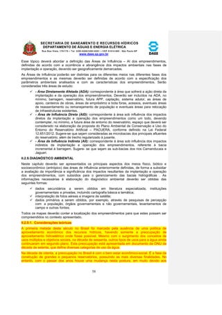 SECRETARIA DE SANEAMENTO E RECURSOS HÍDRICOS 
DEPARTAMENTO DE ÁGUAS E ENERGIA ELÉTRICA 
Rua Boa Vista, 170/175 – Tel. 3293-8200/3293-8201 – CEP 01014-000 - São Paulo-SP 
www.daee.sp.gov.br 
58 
Esse tópico deverá abordar a definição das Áreas de Influência – AI dos empreendimentos, 
definidas de acordo com a ocorrência e abrangência dos impactos ambientais nas fases de 
implantação e operação, devendo ser geograficamente demarcadas. 
As Áreas de Influência poderão ser distintas para os diferentes meios nas diferentes fases dos 
empreendimentos e as mesmas deverão ser definidas de acordo com a especificação dos 
parâmetros ambientais analisados e com as características dos empreendimentos. Serão 
consideradas três áreas de estudo: 
 - Área Diretamente Afetada (ADA): correspondente à área que sofrerá a ação direta da 
implantação e da operação dos empreendimentos. Deverão ser incluídos na ADA, no 
mínimo, barragem, reservatório, futura APP, captação, sistema adutor, as áreas de 
apoio, canteiros de obras, áreas de empréstimo e bota foras, acessos, eventuais áreas 
de reassentamento ou remanejamento de população e eventuais áreas para relocação 
de infraestruturas existentes. 
 - Área de Influência Direta (AID): correspondente à área sob influência dos impactos 
diretos da implantação e operação dos empreendimentos como um todo, devendo 
contemplar, no mínimo, a futura área de entorno do reservatório, espaço que deverá ser 
considerado na elaboração da proposta do Plano Ambiental de Conservação e Uso do 
Entorno do Reservatório Artificial – PACUERA, conforme definido na Lei Federal 
12.651/2012. Sugere-se que sejam consideradas as microbacias dos principais afluentes 
do reservatório, além de trecho regularizado à jusante. 
 - Área de Influência Indireta (AII): correspondente à área sob influência dos impactos 
indiretos da implantação e operação dos empreendimentos, referente à bacia 
incremental à barragem. Sugere- se que sejam as sub-bacias dos rios Camanducaia e 
Jaguari. 
II.2.9. DIAGNÓSTICO AMBIENTAL 
Neste capítulo deverão ser apresentados os principais aspectos dos meios físico, biótico e 
socioeconômico (antrópico) das áreas de influência anteriormente definidas, de forma a subsidiar 
a avaliação da importância e significância dos impactos resultantes da implantação e operação 
dos empreendimentos, com subsídios para o gerenciamento das bacias hidrográficas . As 
informações necessárias à elaboração do diagnóstico ambiental deverão ser obtidas das 
seguintes formas: 
 dados secundários a serem obtidos em literatura especializada, instituições 
governamentais e privadas, incluindo cartografia básica e temática; 
 interpretação de fotos aéreas e imagens de satélite; 
 dados primários a serem obtidos, por exemplo, através de pesquisas de percepção 
com a população, órgãos governamentais e não governamentais, levantamentos de 
campo e outras fontes; 
Todos os mapas deverão conter a localização dos empreendimentos para que estes possam ser 
compreendidos no contexto apresentado. 
II.2.9.1. Considerações teóricas 
A primeira metade deste século no Brasil foi marcada pela ausência de uma política de 
aproveitamento econômico dos recursos hídricos, havendo somente a preocupação de 
aproveitamento hidroelétrico onde fosse possível. Mesmo com o surgimento dos conceitos de 
usos múltiplos e objetivos sociais, na década de sessenta, outros tipos de usos para a água ainda 
continuaram em segundo plano. Esta preocupação está apresentada em documento da ONU da 
década de setenta, que define diversas categorias de uso da água. 
Na década de oitenta, a preocupação no Brasil é com o bem estar econômico-social. É a fase da 
construção de grandes e pequenos reservatórios, possuindo as mais diversas finalidades. No 
entanto, com o passar dos anos houve uma mudança nesta postura, em muito devido aos 
 