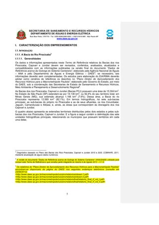SECRETARIA DE SANEAMENTO E RECURSOS HÍDRICOS 
DEPARTAMENTO DE ÁGUAS E ENERGIA ELÉTRICA 
Rua Boa Vista, 170/175 – Tel. 3293-8200/3293-8201 – CEP 01014-000 - São Paulo-SP 
www.daee.sp.gov.br 
5 
I. CARACTERIZAÇÃO DOS EMPREENDIMENTOS 
I.1. INTRODUÇÃO 
I.1.1. A Bacia do Rio Piracicaba3 
I.1.1.1. Generalidades 
Os dados e informações apresentados neste Termo de Referência relativos às Bacias dos rios 
Piracicaba, Capivari e Jundiaí devem ser revisados, conferidos, analisados, atualizados e 
compatibilizados com as informações publicadas na versão final do documento “Dados de 
Referência acerca da Outorga do Sistema Cantareira”, elaborado pela Agência Nacional de Águas 
– ANA e pelo Departamento de Águas e Energia Elétrica – DAEE4; se necessário, tais 
informações deverão sem complementadas. Os estudos para elaboração do EIA/RIMA deverão 
adotar como cenários de referência os descritos no “Plano Diretor de Aproveitamento dos 
Recursos Hídricos para a Macrometrópole Paulista”, elaborado pelo Governo do Estado, por meio 
do DAEE, sob a coordenação das Secretarias de Estado de Saneamento e Recursos Hídricos, 
Meio Ambiente e Planejamento e Desenvolvimento Regional5. 
As Bacias dos rios Piracicaba, Capivari e Jundiaí (Bacias PCJ) possuem uma área de 15.304 km2. 
No Estado de São Paulo (SP) estendem-se por 14.138 km2, ou 92,4% do seu território total; em 
Minas Gerais (MG), sua extensão alcança 1.166 km2 (7,6%). Dessa área, a Bacia do rio 
Piracicaba representa 12.569 km2 (82,1%). Em termos hidrográficos, há sete sub-bacias 
principais: as sub-bacias do próprio rio Piracicaba e as de seus afluentes, os rios Corumbataí, 
Jaguari, Camanducaia e Atibaia; e, ainda, as áreas que correspondem às drenagens dos rios 
Capivari e Jundiaí. 
O quadro abaixo apresenta as extensões territoriais distribuídas pelos dois estados e pelas sub-bacias 
dos rios Piracicaba, Capivari e Jundiaí. E a figura a seguir contém a delimitação das sete 
unidades hidrográficas principais, relacionando os municípios que possuem territórios em cada 
uma delas. 
3 Diagnóstico baseado no Plano das Bacias dos Rios Piracicaba, Capivari e Jundiaí 2010 a 2020, COBRAPE, 2011, 
mediante atualização de alguns dados numéricos. 
4 
A versão do documento “Dados de Referência acerca da Outorga do Sistema Cantareira” (ANA/DAEE) u tilizada para 
compor este Termo de Referência e que constitui parte integrante do mesmo é de Agosto 2013 – V.1.0. 
5 Os relatórios do “Plano Diretor de Aproveitamento dos Recursos Hídricos para a Macrometrópole Paulista” 
encontram-se disponíveis da página do DAEE nos seguintes endereços eletrônicos (consulta em 
23/09/2013): 
<http://www.daee.sp.gov.br/macrometropole/outubro/relatoriosinteseri-1.pdf> 
<http://www.daee.sp.gov.br/macrometropole/outubro/relatoriosinteseri-2.pdf> 
<http://www.daee.sp.gov.br/macrometropole/outubro/relatoriofinal/relatorio_final_rf_vol_I.pdf> 
<http://www.daee.sp.gov.br/macrometropole/outubro/relatoriofinal/relatorio_final_rf_vol_II.pdf> 
 