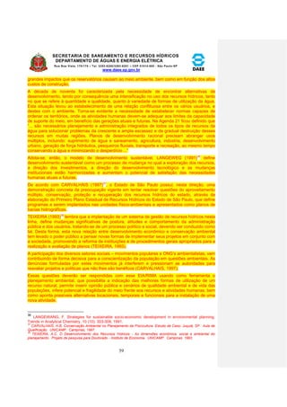 SECRETARIA DE SANEAMENTO E RECURSOS HÍDRICOS 
DEPARTAMENTO DE ÁGUAS E ENERGIA ELÉTRICA 
Rua Boa Vista, 170/175 – Tel. 3293-8200/3293-8201 – CEP 01014-000 - São Paulo-SP 
www.daee.sp.gov.br 
59 
grandes impactos que os reservatórios causam ao meio ambiente, bem como em função dos altos 
custos de construção. 
A década de noventa foi caracterizada pela necessidade de encontrar alternativas de 
desenvolvimento, tendo por consequência uma intensificação no uso dos recursos hídricos, tanto 
no que se refere à quantidade e qualidade, quanto à variedade de formas de utilização da água. 
Esta situação levou ao estabelecimento de uma relação conflituosa entre os vários usuários, e 
destes com o ambiente. Torna-se evidente a necessidade de estabelecer normas capazes de 
ordenar os territórios, onde as atividades humanas devem-se adequar aos limites da capacidade 
de suporte do meio, em benefício das gerações atuais e futuras. Na Agenda 21 ficou definido que 
“... são necessários planejamento e administração integrados de todos os tipos de recursos da 
água para solucionar problemas da crescente e ampla escassez e da gradual destruição desses 
recursos em muitas regiões. Planos de desenvolvimento racional precisam abranger usos 
múltiplos, incluindo: suprimento de água e saneamento, agricultura, indústria, desenvolvimento 
urbano, geração de força hidráulica, pesqueiros fluviais, transporte e recreação, ao mesmo tempo 
conservando a água e minimizando o desperdício ...” 
Adota-se, então, o modelo de desenvolvimento sustentável. LANGEWEG (1991)36 define 
desenvolvimento sustentável como um processo de mudança no qual a exploração dos recursos, 
a direção dos investimentos, a direção do desenvolvimento tecnológico e as mudanças 
institucionais estão harmonizadas e aumentam o potencial de satisfação das necessidades 
humanas atuais e futuras. 
De acordo com CARVALHAIS (1997)37, o Estado de São Paulo possui, nesta direção, uma 
demonstração concreta da preocupação vigente em tentar resolver questões do aproveitamento 
múltiplo, conservação, proteção e recuperação dos recursos hídricos do estado, através da 
elaboração do Primeiro Plano Estadual de Recursos Hídricos do Estado de São Paulo, que define 
programas a serem implantados nas unidades físico-ambientais e apresentados como planos de 
bacias hidrográficas. 
TEIXEIRA (1993)38 lembra que a implantação de um sistema de gestão de recursos hídricos nesta 
linha, define mudanças significativas de postura, atitudes e comportamento da administração 
pública e dos usuários, tratando-se de um processo político e social, devendo ser conduzido como 
tal. Desta forma, esta nova relação entre desenvolvimento econômico e conservação ambiental 
tem levado o poder público a pensar novas formas de implementar seus projetos em conjunto com 
a sociedade, promovendo a reforma de instituições e de procedimentos gerais apropriados para a 
realização e avaliação de planos (TEIXEIRA, 1993). 
A participação dos diversos setores sociais – movimentos populares e ONG’s ambientalistas, vem 
contribuindo de forma decisiva para a conscientização da população em questões ambientais. As 
denúncias formuladas por estes movimentos já interferem e pressionam as autoridades para 
reavaliar projetos e políticas que não lhes são benéficos (CARVALHAIS, 1997). 
Essas questões deverão ser respondidas com esse EIA/RIMA usando como ferramenta o 
planejamento ambiental, que possibilita a indicação das melhores formas de utilização de um 
recurso natural, permite inserir opinião pública e cenários de qualidade ambiental e de vida das 
populações, infere potencial e fragilidade do meio frente aos recursos e atividades humanas, bem 
como aponta possíveis alternativas locacionais, temporais e funcionais para a instalação de uma 
nova atividade. 
36 LANGEWANG, F. Strategies for sustainable socio-economic development in environmental planning. 
Trends in Analytical Chemistry, 10 (10): 303-309, 1991. 
37 CARVALHAIS, H.B. Conservação Ambiental no Planejamento da Piscicultura. Estudo de Caso: Juquiá, SP. Aula de 
Qualificação. UNICAMP. Campinas, 1997. 
38 TEIXEIRA, A.C. O Desenvolvimento dos Recursos Hídricos - As dimensões econômica, social e ambiental do 
planejamento. Projeto de pesquisa para Doutorado - Instituto de Economia. UNICAMP. Campinas. 1993. 
 