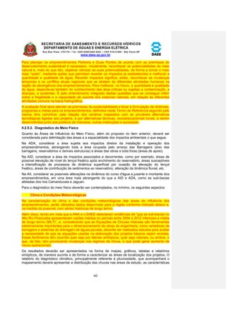 SECRETARIA DE SANEAMENTO E RECURSOS HÍDRICOS 
DEPARTAMENTO DE ÁGUAS E ENERGIA ELÉTRICA 
Rua Boa Vista, 170/175 – Tel. 3293-8200/3293-8201 – CEP 01014-000 - São Paulo-SP 
www.daee.sp.gov.br 
60 
Para planejar os empreendimentos Pedreira e Duas Pontes de acordo com as premissas do 
desenvolvimento sustentável é necessário, inicialmente, reconhecer as potencialidades do meio 
natural e, mais do que isto, objetivar otimizar as suas potencialidades, de forma a tornar o meio 
mais “sadio”, mediante ações que permitam reverter os impactos já estabelecidos e melhorar a 
quantidade e qualidade da água. Reverter impactos significa, antes, reconhecer as mudanças 
temporais e os conflitos atuais regionais que se atrelam às diferentes atividades humanas na 
região de abrangência dos empreendimentos. Para melhorar, no futuro, a quantidade e qualidade 
da água, depende-se também do conhecimento das área críticas ou sujeitas a contaminação, a 
doenças, a acidentes. É pelo entendimento integrado destas questões que se consegue inferir 
sobre a fragilidade e a capacidade de suporte dos sistemas naturais, em relação às diferentes 
atividades comuns na bacia hidrográfica. 
A avaliação final deve atender as premissas de sustentabilidade e levar à formulação de diretrizes, 
programas e metas para os empreendimentos, definidos neste Termo de Referência segundo pelo 
menos dois caminhos: pela relação dos cenários mapeados com as prováveis alternativas 
tecnológicas ligadas aos projetos, e por alternativas técnicas, socioeducacionais locais, a serem 
desenvolvidas junto aos públicos de interesse, outras instituições e sociedade. 
II.2.9.2. Diagnóstico do Meio Físico 
Quanto às Áreas de Influência do Meio Físico, além do proposto no item anterior, deverá ser 
considerada para delimitação das áreas e a espacialidade dos impactos ambientais o que segue. 
Na ADA, considerar a área sujeita aos impactos diretos da instalação e operação dos 
empreendimentos, abrangendo toda a área ocupada pelo arranjo das Barragens (eixo das 
barragens, reservatórios e demais estruturas) e áreas das obras e bota foras (áreas de apoio). 
Na AID, considerar a área de impactos associados e decorrentes, como por exemplo, áreas de 
possível elevação de nível do lençol freático após enchimento do reservatório, áreas susceptíveis 
a intensificação de processos de dinâmica superficial por ocasião da elevação do lençol 
freático, áreas de contribuição de sedimentos ao reservatório, alteração da dinâmica fluvial, etc. 
Na AII, considerar as possíveis alterações na dinâmica do curso d'água a jusante e montante dos 
empreendimentos, em uma área mais abrangente do que a AID e ADA, como as sub-bacias 
afetadas dos rios Camanducaia e Jaguari. 
Para o diagnóstico do meio físico deverão ser contemplados, no mínimo, os seguintes aspectos: 
Clima e Condições Meteorológicas 
Na caracterização do clima e das condições meteorológicas das áreas de influência dos 
empreendimentos, serão utilizados dados disponíveis para a região conforme indicado abaixo e, 
na medida do possível, com séries históricas de longo termo. 
Além disso, tendo em vista que a ANA e o DAEE detectaram evidências de “que as sub-bacias no 
Alto Rio Piracicaba apresentaram vazões médias no período entre 2004 a 2012 inferiores a média 
de longo termo (MLT)”, e, considerando que as Equações de Chuvas Intensas são ferramentas 
extremamente importantes para o dimensionamento de obras de engenharia, como vertedores de 
barragens e sistemas de drenagem de águas pluviais, deverão ser realizados estudos para avaliar 
a necessidade de que as equações usadas na elaboração dos projetos básicos sejam revistas. 
Esses fenômenos têm ocorrido quer seja por fatores antrópicos, quer seja naturais, ou ambos, o 
que, de fato, tem provocando mudanças nos regimes de chuva, o que pode gerar aumento de 
riscos operacionais. 
Os resultados deverão ser apresentados na forma de mapas, gráficos, tabelas e relatórios 
sinópticos, de maneira sucinta e de forma a caracterizar as áreas de localização dos projetos. O 
relatório do diagnóstico climático, principalmente referente à pluviosidade, que acompanhará o 
mapeamento deverá apresentar a distribuição das chuvas nas áreas de estudo, as características 
 