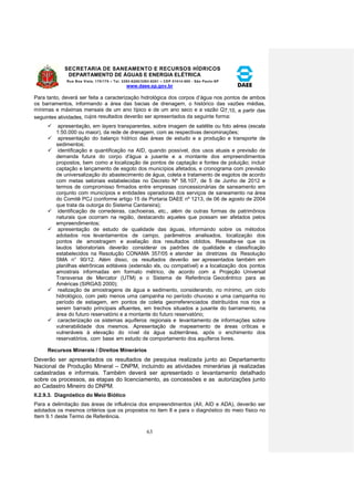 SECRETARIA DE SANEAMENTO E RECURSOS HÍDRICOS 
DEPARTAMENTO DE ÁGUAS E ENERGIA ELÉTRICA 
Rua Boa Vista, 170/175 – Tel. 3293-8200/3293-8201 – CEP 01014-000 - São Paulo-SP 
www.daee.sp.gov.br 
63 
Para tanto, deverá ser feita a caracterização hidrológica dos corpos d’água nos pontos de ambos 
os barramentos, informando a área das bacias de drenagem, o histórico das vazões médias, 
mínimas e máximas mensais de um ano típico e de um ano seco e a vazão Q7,10, a partir das 
seguintes atividades, cujos resultados deverão ser apresentados da seguinte forma: 
 apresentação, em layers transparentes, sobre imagem de satélite ou foto aérea (escala 
1:50.000 ou maior), da rede de drenagem, com as respectivas denominações; 
 apresentação do balanço hídrico das áreas de estudo e a produção e transporte de 
sedimentos; 
 identificação e quantificação na AID, quando possível, dos usos atuais e previsão de 
demanda futura do corpo d'água a jusante e a montante dos empreendimentos 
propostos, bem como a localização de pontos de captação e fontes de poluição; incluir 
captação e lançamento de esgoto dos municípios afetados, e cronograma com previsão 
de universalização do abastecimento de água, coleta e tratamento de esgotos de acordo 
com metas setoriais estabelecidas no Decreto Nº 58.107, de 5 de Junho de 2012 e 
termos de compromisso firmados entre empresas concessionárias de saneamento em 
conjunto com municípios e entidades operadoras dos serviços de saneamento na área 
do Comitê PCJ (conforme artigo 15 da Portaria DAEE nº 1213, de 06 de agosto de 2004 
que trata da outorga do Sistema Cantareira); 
 identificação de corredeiras, cachoeiras, etc., além de outras formas de patrimônios 
naturais que ocorram na região, destacando aqueles que possam ser afetados pelos 
empreendimentos; 
 apresentação de estudo de qualidade das águas, informando sobre os métodos 
adotados nos levantamentos de campo, parâmetros analisados, localização dos 
pontos de amostragem e avaliação dos resultados obtidos. Ressalta-se que os 
laudos laboratoriais deverão considerar os padrões de qualidade e classificação 
estabelecidos na Resolução CONAMA 357/05 e atender às diretrizes da Resolução 
SMA n° 90/12. Além disso, os resultados deverão ser apresentados também em 
planilhas eletrônicas editáveis (extensão xls, ou compatível) e a localização dos pontos 
amostrais informadas em formato métrico, de acordo com a Projeção Universal 
Transversa de Mercator (UTM) e o Sistema de Referência Geocêntrico para as 
Américas (SIRGAS 2000); 
 realização de amostragens de água e sedimento, considerando, no mínimo, um ciclo 
hidrológico, com pelo menos uma campanha no período chuvoso e uma campanha no 
período de estiagem, em pontos de coleta georreferenciados distribuídos nos rios a 
serem barrado principais afluentes, em trechos situados a jusante do barramento, na 
área do futuro reservatório e a montante do futuro reservatório; 
 caracterização os sistemas aquíferos regionais e levantamento de informações sobre 
vulnerabilidade dos mesmos. Apresentação de mapeamento de áreas críticas e 
vulneráveis à elevação do nível da água subterrânea, após o enchimento dos 
reservatórios, com base em estudo de comportamento dos aquíferos livres. 
Recursos Minerais / Direitos Minerários 
Deverão ser apresentados os resultados de pesquisa realizada junto ao Departamento 
Nacional de Produção Mineral – DNPM, incluindo as atividades minerárias já realizadas 
cadastradas e informais. Também deverá ser apresentado o levantamento detalhado 
sobre os processos, as etapas do licenciamento, as concessões e as autorizações junto 
ao Cadastro Mineiro do DNPM. 
II.2.9.3. Diagnóstico do Meio Biótico 
Para a delimitação das áreas de influência dos empreendimentos (AII, AID e ADA), deverão ser 
adotados os mesmos critérios que os propostos no item 8 e para o diagnóstico do meio físico no 
Item 9.1 deste Termo de Referência. 
 