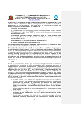 SECRETARIA DE SANEAMENTO E RECURSOS HÍDRICOS 
DEPARTAMENTO DE ÁGUAS E ENERGIA ELÉTRICA 
Rua Boa Vista, 170/175 – Tel. 3293-8200/3293-8201 – CEP 01014-000 - São Paulo-SP 
www.daee.sp.gov.br 
64 
O diagnóstico dos ecossistemas naturais deverá subsidiar a avaliação da relevância ecológica dos 
ambientes naturais potencialmente afetados e da significância dos impactos da construção e 
operação sobre os mesmos. Portanto, o diagnóstico deverá se iniciar com a identificação nas 
áreas de influência dos empreendimentos, da ocorrência de: 
(i) Unidades de Conservação; 
(ii) Áreas Prioritárias para Conservação, indicadas tanto pelo Ministério do Meio Ambiente 
(MMA) quanto pelo Projeto Biota/FAPESP ou outras áreas identificadas em literatura e após 
levantamentos de campo; 
(iii) potenciais corredores ecológicos, relacionados entre as “Áreas Prioritárias para 
Incremento para Conectividade” do Projeto Biota ou identificadas em literatura e posteriores 
levantamentos de campo; 
(iv) remanescentes dos ecossistemas regionais de valor ecológico; 
(v) áreas de preservação permanente atuais e futuras. 
A implantação dos empreendimentos ocupará áreas já antropizadas em sua maior parcela, além 
de áreas remanescentes de cobertura vegetal preservada. 
O meio biótico deverá ser estudado de modo integrado, de forma a possibilitar a interpretação da 
condição atual e processos ocorrentes. Os diversos aspectos a serem atualizados e estudados 
deverão ser compartimentados espacialmente visando obter uma compreensão do meio biótico 
em relação ao espaço físico existente. Serão preparados mapas temáticos dos diversos aspectos 
estudados e figuras ilustrativas tanto dos processos como das condições existentes ou em 
desenvolvimento. O diagnóstico do meio biótico buscará demonstrar quantitativamente o 
comportamento atual dos aspectos estudados, permitindo, na fase de avaliação dos impactos, a 
previsão mais precisa de como estes aspectos se comportarão com a implantação e operação do 
empreendimento. 
Flora 
Deverão ser caracterizados os diversos tipos de vegetação na região, em seus diversos estágios 
de desenvolvimento sucessional. O estudo da vegetação deverá estabelecer quantitativa e 
qualitativamente os impactos dos empreendimentos e subsidiar os programas de recomposição 
vegetal na região. As fisionomias e estágios de sucessão identificados deverão ser espacializados 
nas escalas indicadas para a AII, AID e ADA, remetendo-se a comentários específicos em 
relatório e fotos. Os estudos já realizados deverão ser consultados. Deverá ser traçado um 
paralelo entre as formas de vegetação encontradas e a ocorrência das unidades de solo, visando 
estabelecer um diagnóstico mais integrado e possibilitando, adicionalmente, que nos locais onde a 
vegetação está degradada e que poderão ser revegetados, seja estabelecida uma condição mais 
parecida à original. Os seguintes estudos deverão ser realizados, prevendo-se a realização de 
uma campanha de campo: 
 Inventário florestal - Será realizado nos conjuntos de vegetação de maior significado 
ecológico, tendo em vista estabelecer as possibilidades de desenvolver programas de 
recomposição da vegetação. O conhecimento da vegetação que será afetada 
diretamente possibilitará uma identificação precisa das espécies e espécimes a serem 
afetados diretamente e o volume de material lenhoso e resíduos vegetais a serem 
gerados. 
 Caracterização da composição florística, categorizada conforme os diversos ambientes a 
serem afetados. 
 Identificação das áreas legalmente protegidas (baseada em levantamentos de dados 
secundários na SMA, envolvendo o IF e DEPRN e os municípios da região, que tenham 
áreas protegidas). 
 Caracterização da vegetação ciliar através de uma análise fitossociológica e florística 
adequadas, optando-se pelos métodos mais condizentes aos objetivos gerais dos 
 