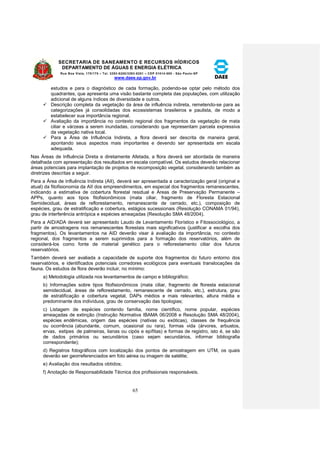 SECRETARIA DE SANEAMENTO E RECURSOS HÍDRICOS 
DEPARTAMENTO DE ÁGUAS E ENERGIA ELÉTRICA 
Rua Boa Vista, 170/175 – Tel. 3293-8200/3293-8201 – CEP 01014-000 - São Paulo-SP 
www.daee.sp.gov.br 
65 
estudos e para o diagnóstico de cada formação, podendo-se optar pelo método dos 
quadrantes, que apresenta uma visão bastante completa das populações, com utilização 
adicional de alguns índices de diversidade e outros. 
 Descrição completa da vegetação da área de influência indireta, remetendo-se para as 
categorizações já consolidadas dos ecossistemas brasileiros e paulista, de modo a 
estabelecer sua importância regional. 
 Avaliação da importância no contexto regional dos fragmentos da vegetação de mata 
ciliar e várzeas a serem inundadas, considerando que representam parcela expressiva 
da vegetação nativa local. 
 Para a Área de Influência Indireta, a flora deverá ser descrita de maneira geral, 
apontando seus aspectos mais importantes e devendo ser apresentada em escala 
adequada. 
Nas Áreas de Influência Direta e diretamente Afetada, a flora deverá ser abordada de maneira 
detalhada com apresentação dos resultados em escala compatível. Os estudos deverão relacionar 
áreas potenciais para implantação de projetos de recomposição vegetal, considerando também as 
diretrizes descritas a seguir. 
Para a Área de Influência Indireta (AII), deverá ser apresentada a caracterização geral (original e 
atual) da fitofisionomia da AII dos empreendimentos, em especial dos fragmentos remanescentes, 
indicando a estimativa de cobertura florestal residual e Áreas de Preservação Permanente – 
APPs, quanto aos tipos fitofisionômicos (mata ciliar, fragmento de Floresta Estacional 
Semidecidual, áreas de reflorestamento, remanescente de cerrado, etc.), composição de 
espécies, grau de estratificação e cobertura, estágios sucessionais (Resolução CONAMA 01/94), 
grau de interferência antrópica e espécies ameaçadas (Resolução SMA 48/2004). 
Para a AID/ADA deverá ser apresentado Laudo de Levantamento Florístico e Fitossociológico, a 
partir de amostragens nos remanescentes florestais mais significativos (justificar a escolha dos 
fragmentos). Os levantamentos na AID deverão visar à avaliação da importância, no contexto 
regional, dos fragmentos a serem suprimidos para a formação dos reservatórios, além de 
considerá-los como fonte de material genético para o reflorestamento ciliar dos futuros 
reservatórios. 
Também deverá ser avaliada a capacidade de suporte dos fragmentos do futuro entorno dos 
reservatórios, e identificados potenciais corredores ecológicos para eventuais translocações da 
fauna. Os estudos de flora deverão incluir, no mínimo: 
a) Metodologia utilizada nos levantamentos de campo e bibliográfico; 
b) Informações sobre tipos fitofisionômicos (mata ciliar, fragmento de floresta estacional 
semidecidual, áreas de reflorestamento, remanescente de cerrado, etc.), estrutura, grau 
de estratificação e cobertura vegetal, DAPs médios e mais relevantes, altura média e 
predominante dos indivíduos, grau de conservação das tipologias; 
c) Listagem de espécies contendo família, nome científico, nome popular, espécies 
ameaçadas de extinção (Instrução Normativa IBAMA 06/2008 e Resolução SMA 48/2004), 
espécies endêmicas, origem das espécies (nativas ou exóticas), classes de frequência 
ou ocorrência (abundante, comum, ocasional ou rara), formas vida (árvores, arbustos, 
ervas, estipes de palmeiras, lianas ou cipós e epífitas) e formas de registro, isto é, se são 
de dados primários ou secundários (caso sejam secundários, informar bibliografia 
correspondente); 
d) Registros fotográficos com localização dos pontos de amostragem em UTM, os quais 
deverão ser georreferenciados em foto aérea ou imagem de satélite; 
e) Avaliação dos resultados obtidos; 
f) Anotação de Responsabilidade Técnica dos profissionais responsáveis. 
 