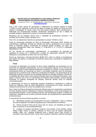SECRETARIA DE SANEAMENTO E RECURSOS HÍDRICOS 
DEPARTAMENTO DE ÁGUAS E ENERGIA ELÉTRICA 
Rua Boa Vista, 170/175 – Tel. 3293-8200/3293-8201 – CEP 01014-000 - São Paulo-SP 
www.daee.sp.gov.br 
66 
Para a AID e ADA, deverá ser apresentado o mapeamento da cobertura vegetal na escala 
1:10.000 ou maior, elaborado a partir de foto aérea ou imagem de satélite em escala de maior 
detalhe e investigação de campo. Indicar nas fotos aéreas (utilizando layers transparentes) a 
delimitação dos remanescentes florestais, devidamente classificados por tipo e estágio de 
sucessão ecológica, destacando os pontos e os transectos estudados. 
Ressalta-se que tal avaliação deverá incluir a vegetação de ecossistemas terrestres e de 
transição (como várzeas, brejos, banhados, etc.). 
Para a AII, os mapeamentos deverão ser apresentados na escala 1:50.000 ou maior. 
Todas as intervenções solicitadas em Área de Preservação Permanente (APP) deverão ser 
quantificadas e qualificadas. Deverão ser indicados em planta e apresentado em um quadro de 
áreas os diferentes estágios sucessionais da cobertura vegetal ocorrente, com base nos 
parâmetros estabelecidos pelas Leis Federais nº 12.651/2012 e nº 12.727/12 e Resolução 
SMA/IBAMA 01/1994. 
Por fim, deverão ser apresentados, separadamente, os quantitativos de supressão de 
vegetação de acordo com a fitofisionomia e estágio de regeneração existentes na ADA, 
distinguindo os quantitativos em área rural e em área urbana. 
Deverá ser observada a Instrução Normativa IBAMA 05/11 sobre os critérios e procedimentos 
para análise dos pedidos e concessões de anuências prévias para a supressão de vegetação de 
Mata Atlântica. 
Fauna 
O processo de elaboração dos estudos da fauna deverá estabelecer sua associação com as 
fisionomias de vegetação diagnosticadas, com uma preocupação especial com os animais que 
frequentam as áreas a serem afetadas diretamente e espécies em extinção. A fauna deverá ser 
caracterizada através de campanhas de campo e informações existentes, além de entrevistas, 
destacando-se as espécies raras, endêmicas e ameaçadas de extinção, com apresentação de sua 
distribuição espacial e ocorrência de comunidades especiais de interesse ecológico e econômico. 
A realização dos dados sobre a fauna deverá abranger grupos de vertebrados (mamíferos, aves, 
répteis e anfíbios), bem como os invertebrados de interesse médico-sanitário. Especial atenção 
merecerão as espécies ameaçadas de extinção, devem-se atender ainda as diretrizes 
mencionadas abaixo. 
A caracterização da fauna de vertebrados terrestres (mastofauna, herpetofauna e avifauna) 
deverá ser realizada a partir de dados bibliográficos e levantamentos de campo. Deverão ser 
realizados levantamentos de campo nas estações seca e chuvosa. 
Para a Área de Influência Direta/Área Diretamente Afetada deverá ser apresentado Levantamento 
da Fauna Silvestre incluindo a Mastofauna, Avifauna e Herpetofauna, a partir de amostragens nos 
remanescentes florestais e outros ambientes naturais mais significativos (justificar a escolha dos 
fragmentos). Ressalta-se que as áreas amostrais deverão ser quantitativamente representativas 
da área de estudo. 
O Levantamento de Fauna deverá apresentar, no mínimo: 
(a) Metodologia adotada nos levantamentos de campo e bibliográfico. Incluir os métodos 
de cama de pegadas e armadilhas fotográficas para o levantamento de mamíferos; 
(b) Esforço amostral mínimo de 05 (cinco) dias em campo, com atividades ao longo de 
todos os períodos do dia (manhã/tarde/noite); 
(c) Listagem de espécies faunísticas contendo nome popular, nome científico, família, 
habitat, origem (nativa ou exótica), indicação do local e tipo de registro (observação, 
vestígio, relato, etc.), espécies endêmicas para o referido bioma, dado primário ou 
secundário (caso seja secundário, indicar fonte), espécies migratórias, espécies ameaçadas 
 