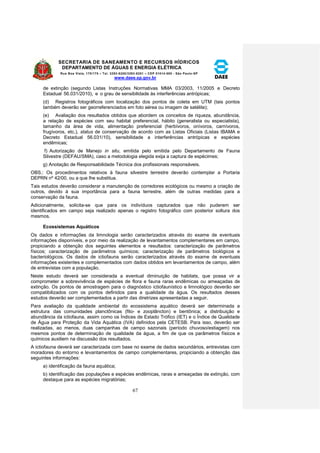 SECRETARIA DE SANEAMENTO E RECURSOS HÍDRICOS 
DEPARTAMENTO DE ÁGUAS E ENERGIA ELÉTRICA 
Rua Boa Vista, 170/175 – Tel. 3293-8200/3293-8201 – CEP 01014-000 - São Paulo-SP 
www.daee.sp.gov.br 
67 
de extinção (segundo Listas Instruções Normativas MMA 03/2003, 11/2005 e Decreto 
Estadual 56.031/2010), e o grau de sensibilidade às interferências antrópicas; 
(d) Registros fotográficos com localização dos pontos de coleta em UTM (tais pontos 
também deverão ser georreferenciados em foto aérea ou imagem de satélite); 
(e) Avaliação dos resultados obtidos que abordem os conceitos de riqueza, abundância, 
a relação de espécies com seu habitat preferencial, hábito (generalista ou especialista), 
tamanho da área de vida, alimentação preferencial (herbívoros, onívoros, carnívoros, 
frugívoros, etc.), status de conservação de acordo com as Listas Oficiais (Listas IBAMA e 
Decreto Estadual 56.031/10), sensibilidade a interferências antrópicas e espécies 
endêmicas; 
f) Autorização de Manejo in situ, emitida pelo emitida pelo Departamento de Fauna 
Silvestre (DEFAU/SMA), caso a metodologia elegida exija a captura de espécimes; 
g) Anotação de Responsabilidade Técnica dos profissionais responsáveis. 
OBS.: Os procedimentos relativos à fauna silvestre terrestre deverão contemplar a Portaria 
DEPRN nº 42/00, ou a que lhe substitua. 
Tais estudos deverão considerar a manutenção de corredores ecológicos ou mesmo a criação de 
outros, devido à sua importância para a fauna terrestre, além de outras medidas para a 
conservação da fauna. 
Adicionalmente, solicita-se que para os indivíduos capturados que não puderem ser 
identificados em campo seja realizado apenas o registro fotográfico com posterior soltura dos 
mesmos. 
Ecossistemas Aquáticos 
Os dados e informações da limnologia serão caracterizados através do exame de eventuais 
informações disponíveis, e por meio da realização de levantamentos complementares em campo, 
propiciando a obtenção dos seguintes elementos e resultados: caracterização de parâmetros 
físicos; caracterização de parâmetros químicos; caracterização de parâmetros biológicos e 
bacteriológicos. Os dados de ictiofauna serão caracterizados através do exame de eventuais 
informações existentes e complementados com dados obtidos em levantamentos de campo, além 
de entrevistas com a população. 
Neste estudo deverá ser considerada a eventual diminuição de habitats, que possa vir a 
comprometer a sobrevivência de espécies de flora e fauna raras endêmicas ou ameaçadas de 
extinção. Os pontos de amostragem para o diagnóstico ictiofaunístico e limnológico deverão ser 
compatibilizados com os pontos definidos para a qualidade da água. Os resultados desses 
estudos deverão ser complementados a partir das diretrizes apresentadas a seguir. 
Para avaliação da qualidade ambiental do ecossistema aquático deverá ser determinada a 
estrutura das comunidades planctônicas (fito- e zooplâncton) e bentônica; a distribuição e 
abundância da ictiofauna, assim como os Índices de Estado Trófico (IET) e o Índice de Qualidade 
de Água para Proteção da Vida Aquática (IVA) definidos pela CETESB. Para isso, deverão ser 
realizadas, ao menos, duas campanhas de campo sazonais (período chuvoso/estiagem) nos 
mesmos pontos de determinação de qualidade da água, a fim de que os parâmetros físicos e 
químicos auxiliem na discussão dos resultados. 
A ictiofauna deverá ser caracterizada com base no exame de dados secundários, entrevistas com 
moradores do entorno e levantamentos de campo complementares, propiciando a obtenção das 
seguintes informações: 
a) identificação da fauna aquática; 
b) identificação das populações e espécies endêmicas, raras e ameaçadas de extinção, com 
destaque para as espécies migratórias; 
 