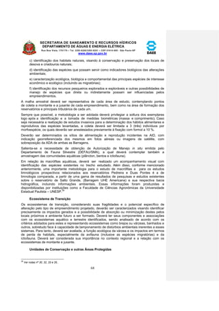 SECRETARIA DE SANEAMENTO E RECURSOS HÍDRICOS 
DEPARTAMENTO DE ÁGUAS E ENERGIA ELÉTRICA 
Rua Boa Vista, 170/175 – Tel. 3293-8200/3293-8201 – CEP 01014-000 - São Paulo-SP 
www.daee.sp.gov.br 
68 
c) identificação dos habitats naturais, visando à conservação e preservação dos locais de 
desova e criadouros naturais; 
d) identificação das espécies que possam servir como indicadores biológicos das alterações 
ambientais; 
e) caracterização ecológica, biológica e comportamental das principais espécies de interesse 
econômico e ecológico (incluindo as migratórias); 
f) identificação dos recursos pesqueiros explorados e exploráveis e outras possibilidades de 
manejo de espécies que direta ou indiretamente possam ser influenciadas pelos 
empreendimentos. 
A malha amostral deverá ser representativa de cada área de estudo, contemplando pontos 
de coleta a montante e a jusante de cada empreendimento, bem como na área de formação dos 
reservatórios e principais tributários de cada um. 
Sempre que possível, a metodologia a ser adotada deverá privilegiar a soltura dos exemplares 
logo após a identificação e a tomada de medidas biométricas (massa e comprimento). Caso 
seja necessária a realização de estudos invasivos para a determinação dos hábitos alimentares e 
reprodutivos das espécies levantadas, a coleta deverá ser limitada a 3 (três) indivíduos por 
morfoespécie, os quais deverão ser anestesiados previamente à fixação com formol a 10 %. 
Deverão ser determinados os sítios de alimentação e reprodução incidentes na AID, com 
indicação georreferenciada dos mesmos em fotos aéreas ou imagens de satélite, com 
sobreposição da ADA de ambas as Barragens. 
Salienta-se a necessidade de obtenção de Autorização de Manejo in situ emitida pelo 
Departamento de Fauna Silvestre (DEFAU/SMA), a qual deverá contemplar também a 
amostragem das comunidades aquáticas (plâncton, bentos e ictiofauna). 
Em relação às macrófitas aquáticas, deverá ser realizado um acompanhamento visual com 
identificação das espécies existentes no trecho estudado. Além disso, conforme mencionado 
anteriormente, uma importante metodologia para o estudo de macrófitas e para os estudos 
limnológicos prospectivos relacionados aos reservatórios Pedreira e Duas Pontes é a de 
limnologia comparada, a partir de uma gama de resultados de pesquisas e estudos existentes 
sobre o reservatório de Salto Grande, (Barragem UHE Americana) e sua respectiva bacia 
hidrográfica, incluindo informações ambientais. Essas informações foram produzidas e 
disponibilizadas por instituições como a Faculdade de Ciências Agronômicas da Universidade 
Estadual Paulista – UNESP.39 
Ecossistema de Transição 
Os ecossistemas de transição, considerando suas fragilidades e o potencial específico de 
alteração pelo tipo de empreendimento projetado, deverão ser caracterizados visando identificar 
precisamente os impactos gerados e a possibilidade de absorção ou minimização destes pelos 
locais próximos e ambiente futuro a ser formado. Deverá ter seus componentes e associações 
com os ecossistemas aquático e terrestre identificados, sendo analisado de acordo com os 
critérios adotados para estes e representando ecossistemas como brejos ou várzeas, banhados e 
outros, sobretudo face à capacidade de tamponamento de distúrbios ambientais inerentes a esses 
sistemas. Para tanto, deverá ser avaliada, a função ecológica da várzea e os impactos em termos 
de perda de habitats, especialmente da avifauna (inclusive as espécies migratórias) e da 
ictiofauna. Deverá ser considerada sua importância no contexto regional e a relação com os 
ecossistemas de montante e jusante. 
Unidades de Conservação e outras Áreas Protegidas 
39 Ver notas nº 30, 32, 33 e 35.. 
 