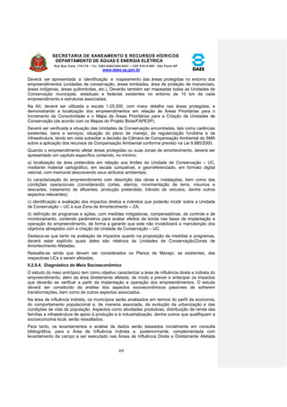 SECRETARIA DE SANEAMENTO E RECURSOS HÍDRICOS 
DEPARTAMENTO DE ÁGUAS E ENERGIA ELÉTRICA 
Rua Boa Vista, 170/175 – Tel. 3293-8200/3293-8201 – CEP 01014-000 - São Paulo-SP 
www.daee.sp.gov.br 
69 
Deverá ser apresentada a identificação e mapeamento das áreas protegidas no entorno dos 
empreendimentos (unidades de conservação, áreas tombadas, área de proteção de mananciais, 
áreas indígenas, áreas quilombolas, etc.). Deverão também ser mapeadas todas as Unidades de 
Conservação municipais, estaduais e federais existentes no entorno de 10 km de cada 
empreendimento e estruturas associadas. 
Na AII, deverá ser utilizada a escala 1:25.000, com maior detalhe nas áreas protegidas, e 
demonstrando a localização dos empreendimentos em relação às Áreas Prioritárias para o 
Incremento da Conectividade e o Mapa de Áreas Prioritárias para a Criação de Unidades de 
Conservação (de acordo com os Mapas do Projeto Biota/FAPESP). 
Deverá ser verificada a situação das Unidades de Conservação encontradas, tais como carências 
existentes, bens e serviços, situação do plano de manejo, da regularização fundiária e da 
infraestrutura, tendo em vista subsidiar a decisão da Câmara de Compensação Ambiental da SMA 
sobre a aplicação dos recursos da Compensação Ambiental conforme previsto na Lei 9.985/2000. 
Quando o empreendimento afetar áreas protegidas ou suas zonas de amortecimento, deverá ser 
apresentado um capítulo específico contendo, no mínimo: 
a) localização da área pretendida em relação aos limites da Unidade de Conservação – UC, 
mediante material cartográfico, em escala compatível, e georreferenciado, em formato digital 
vetorial, com memorial descrevendo seus atributos ambientais; 
b) caracterização do empreendimento com descrição das obras e instalações, bem como das 
condições operacionais (considerando cortes, aterros, movimentação de terra, insumos e 
descartes, tratamento de efluentes, produção pretendida, trânsito de veículos, dentre outros 
aspectos relevantes); 
c) identificação e avaliação dos impactos diretos e indiretos que poderão incidir sobre a Unidade 
de Conservação – UC e sua Zona de Amortecimento – ZA; 
d) definição de programas e ações, com medidas mitigadoras, compensatórias, de controle e de 
monitoramento, contendo parâmetros para avaliar efeitos de borda nas fases de implantação e 
operação do empreendimento, de forma a garantir que este não inviabilizará a manutenção dos 
objetivos almejados com a criação da Unidade de Conservação – UC. 
Destaca-se que tanto na avaliação de impactos quanto na proposição de medidas e programas, 
deverá estar explícito quais deles são relativos às Unidades de Conservação/Zonas de 
Amortecimento Afetadas. 
Ressalta-se ainda que devam ser considerados os Planos de Manejo, se existentes, das 
respectivas UCs a serem afetadas. 
II.2.9.4. Diagnóstico do Meio Socioeconômico 
O estudo do meio antrópico tem como objetivo caracterizar a área de influência direta e indireta do 
empreendimento, além da área diretamente afetada, de modo a prever e antecipar os impactos 
que deverão se verificar a partir da implantação e operação dos empreendimentos. O estudo 
deverá ser constituído da análise dos aspectos socioeconômicos passíveis de sofrerem 
transformações, bem como de outros aspectos associados. 
Na área de influência indireta, os municípios serão analisados em termos do perfil da economia, 
do comportamento populacional e, de maneira associada, da evolução da urbanização e das 
condições de vida da população. Aspectos como atividades produtivas, distribuição de renda das 
famílias e infraestrutura de apoio à produção e à industrialização, dentre outros que qualifiquem a 
socioeconomia local, serão ressaltados. 
Para tanto, os levantamentos e análise de dados serão baseados inicialmente em consulta 
bibliográfica, para a Área de Influência Indireta e, posteriormente, complementada com 
levantamento de campo a ser executado nas Áreas de Influência Direta e Diretamente Afetada 
 