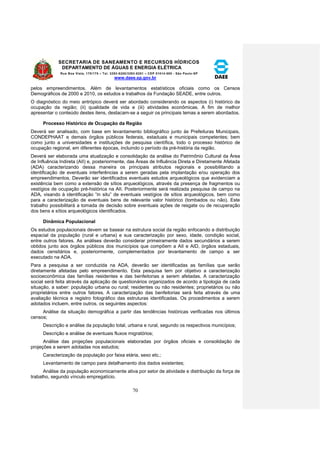 SECRETARIA DE SANEAMENTO E RECURSOS HÍDRICOS 
DEPARTAMENTO DE ÁGUAS E ENERGIA ELÉTRICA 
Rua Boa Vista, 170/175 – Tel. 3293-8200/3293-8201 – CEP 01014-000 - São Paulo-SP 
www.daee.sp.gov.br 
70 
pelos empreendimentos. Além de levantamentos estatísticos oficiais como os Censos 
Demográficos de 2000 e 2010, os estudos e trabalhos da Fundação SEADE, entre outros. 
O diagnóstico do meio antrópico deverá ser abordado considerando os aspectos (i) histórico da 
ocupação da região; (ii) qualidade de vida e (iii) atividades econômicas. A fim de melhor 
apresentar o conteúdo destes itens, destacam-se a seguir os principais temas a serem abordados. 
Processo Histórico de Ocupação da Região 
Deverá ser analisado, com base em levantamento bibliográfico junto às Prefeituras Municipais, 
CONDEPHAAT e demais órgãos públicos federais, estaduais e municipais competentes; bem 
como junto a universidades e instituições de pesquisa científica, todo o processo histórico de 
ocupação regional, em diferentes épocas, incluindo o período da pré-história da região. 
Deverá ser elaborada uma atualização e consolidação da análise do Patrimônio Cultural da Área 
de Influência Indireta (AII) e, posteriormente, das Áreas de Influência Direta e Diretamente Afetada 
(ADA) caracterizando dessa maneira os principais atributos regionais e possibilitando a 
identificação de eventuais interferências a serem geradas pela implantação e/ou operação dos 
empreendimentos. Deverão ser identificados eventuais estudos arqueológicos que evidenciam a 
existência bem como a extensão de sítios arqueológicos, através da presença de fragmentos ou 
vestígios de ocupação pré-histórica na AII. Posteriormente será realizada pesquisa de campo na 
ADA, visando à identificação “in situ” de eventuais vestígios de sítios arqueológicos, bem como 
para a caracterização de eventuais bens de relevante valor histórico (tombados ou não). Este 
trabalho possibilitará a tomada de decisão sobre eventuais ações de resgate ou de recuperação 
dos bens e sítios arqueológicos identificados. 
Dinâmica Populacional 
Os estudos populacionais devem se basear na estrutura social da região enfocando a distribuição 
espacial da população (rural e urbana) e sua caracterização por sexo, idade, condição social, 
entre outros fatores. As análises deverão considerar primeiramente dados secundários a serem 
obtidos junto aos órgãos públicos dos municípios que compõem a AII e AID, órgãos estaduais, 
dados censitários e, posteriormente, complementados por levantamento de campo a ser 
executado na ADA. 
Para a pesquisa a ser conduzida na ADA, deverão ser identificadas as famílias que serão 
diretamente afetadas pelo empreendimento. Esta pesquisa tem por objetivo a caracterização 
socioeconômica das famílias residentes e das benfeitorias a serem afetadas. A caracterização 
social será feita através da aplicação de questionários organizados de acordo a tipologia de cada 
situação, a saber: população urbana ou rural; residentes ou não residentes; proprietários ou não 
proprietários entre outros fatores. A caracterização das benfeitorias será feita através de uma 
avaliação técnica e registro fotográfico das estruturas identificadas. Os procedimentos a serem 
adotados incluem, entre outros, os seguintes aspectos: 
Análise da situação demográfica a partir das tendências históricas verificadas nos últimos 
censos; 
Descrição e análise da população total, urbana e rural, segundo os respectivos municípios; 
Descrição e análise de eventuais fluxos migratórios; 
Análise das projeções populacionais elaboradas por órgãos oficiais e consolidação de 
projeções a serem adotadas nos estudos; 
Caracterização da população por faixa etária, sexo etc.; 
Levantamento de campo para detalhamento dos dados existentes; 
Análise da população economicamente ativa por setor de atividade e distribuição da força de 
trabalho, segundo vínculo empregatício. 
 