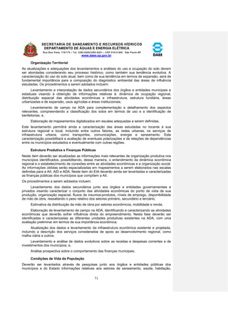 SECRETARIA DE SANEAMENTO E RECURSOS HÍDRICOS 
DEPARTAMENTO DE ÁGUAS E ENERGIA ELÉTRICA 
Rua Boa Vista, 170/175 – Tel. 3293-8200/3293-8201 – CEP 01014-000 - São Paulo-SP 
www.daee.sp.gov.br 
71 
Organização Territorial 
As atualizações e adequações dos levantamentos e análises do uso e ocupação do solo devem 
ser abordadas considerando seu processo histórico, como também sua tendência evolutiva. A 
caracterização do uso do solo atual, bem como de sua tendência em termos de expansão, será de 
fundamental importância para a composição do diagnóstico ambiental das áreas de influência 
estudadas. Os procedimentos a serem adotados incluem: 
Levantamento e interpretação de dados secundários dos órgãos e entidades municipais e 
estaduais visando à obtenção de informações relativas à: dinâmica de ocupação regional, 
distribuição espacial das atividades econômicas e infraestrutura, estrutura fundiária, áreas 
urbanizadas e de expansão, usos agrícolas e áreas institucionais; 
Levantamento de campo na ADA para complementação e detalhamento dos aspectos 
relevantes, compreendendo a classificação dos solos em termos de uso e a identificação de 
benfeitorias; e, 
Elaboração de mapeamentos digitalizados em escalas adequadas a serem definidas. 
Este levantamento permitirá ainda a caracterização das áreas estudadas no tocante à sua 
estrutura regional e local, incluindo entre outros fatores, as redes urbanas, os serviços de 
infraestrutura urbana, como transportes, comunicações, energia e saneamento. Esta 
caracterização possibilitará a avaliação de eventuais polarizações e de relações de dependências 
entre os municípios estudados e eventualmente com outras regiões. 
Estrutura Produtiva e Finanças Públicas 
Neste item deverão ser atualizadas as informações mais relevantes de organização produtiva nos 
municípios identificados, possibilitando, dessa maneira, o entendimento da dinâmica econômica 
regional e o estabelecimento de conexões entre as atividades econômicas e a organização social. 
As informações obtidas serão espacializadas em mapeamentos a serem elaborados nas escalas 
definidas para a AII, AID e ADA. Neste item do EIA deverão ainda ser levantadas e caracterizadas 
as finanças públicas dos municípios que compõem a AII. 
Os procedimentos a serem adotados incluem: 
Levantamento dos dados secundários junto aos órgãos e entidades governamentais e 
privados visando caracterizar o conjunto das atividades econômicas do ponto de vista de sua 
produção, organização espacial, fluxos de insumos-produtos, níveis de emprego, disponibilidade 
de mão de obra, ressaltando o peso relativo dos setores primário, secundário e terciário; 
Estimativa da distribuição da mão de obra por setores econômicos, mobilidade e renda; 
Elaboração de levantamento de campo na ADA, identificando e caracterizando as atividades 
econômicas que deverão sofrer influência direta do empreendimento. Nesta fase deverão ser 
identificadas e caracterizadas as diferentes unidades produtivas existentes na ADA, com uma 
avaliação preliminar em termos de sua importância econômica; 
Atualização dos dados e levantamento da infraestrutura econômica existente e projetada, 
incluindo a descrição dos serviços considerados de apoio ao desenvolvimento regional, como 
malha viária e outros; 
Levantamento e análise de dados evolutivos sobre as receitas e despesas correntes e de 
investimentos dos municípios; e, 
Análise prospectiva sobre o comportamento das finanças municipais. 
Condições de Vida da População 
Deverão ser levantados através de pesquisas junto aos órgãos e entidades públicas dos 
municípios e do Estado informações relativas aos setores de saneamento, saúde, habitação, 
 