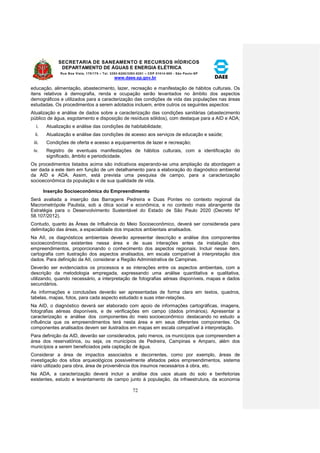 SECRETARIA DE SANEAMENTO E RECURSOS HÍDRICOS 
DEPARTAMENTO DE ÁGUAS E ENERGIA ELÉTRICA 
Rua Boa Vista, 170/175 – Tel. 3293-8200/3293-8201 – CEP 01014-000 - São Paulo-SP 
www.daee.sp.gov.br 
72 
educação, alimentação, abastecimento, lazer, recreação e manifestação de hábitos culturais. Os 
itens relativos à demografia, renda e ocupação serão levantados no âmbito dos aspectos 
demográficos e utilizados para a caracterização das condições de vida das populações nas áreas 
estudadas. Os procedimentos a serem adotados incluem, entre outros os seguintes aspectos: 
Atualização e análise de dados sobre a caracterização das condições sanitárias (abastecimento 
público de água, esgotamento e disposição de resíduos sólidos), com destaque para a AID e ADA; 
i. Atualização e análise das condições de habitabilidade; 
ii. Atualização e análise das condições de acesso aos serviços de educação e saúde; 
iii. Condições de oferta e acesso a equipamentos de lazer e recreação; 
iv. Registro de eventuais manifestações de hábitos culturais, com a identificação do 
significado, âmbito e periodicidade. 
Os procedimentos listados acima são indicativos esperando-se uma ampliação da abordagem a 
ser dada a este item em função de um detalhamento para a elaboração do diagnóstico ambiental 
da AID e ADA. Assim, está prevista uma pesquisa de campo, para a caracterização 
socioeconômica da população e de sua qualidade de vida. 
Inserção Socioeconômica do Empreendimento 
Será avaliada a inserção das Barragens Pedreira e Duas Pontes no contexto regional da 
Macrometrópole Paulista, sob a ótica social e econômica, e no contexto mais abrangente da 
Estratégia para o Desenvolvimento Sustentável do Estado de São Paulo 2020 (Decreto Nº 
58.107/2012). 
Contudo, quanto às Áreas de Influência do Meio Socioeconômico, deverá ser considerada para 
delimitação das áreas, a espacialidade dos impactos ambientais analisados. 
Na AII, os diagnósticos ambientais deverão apresentar descrição e análise dos componentes 
socioeconômicos existentes nessa área e de suas interações antes da instalação dos 
empreendimentos, proporcionando o conhecimento dos aspectos regionais. Incluir nesse item, 
cartografia com ilustração dos aspectos analisados, em escala compatível à interpretação dos 
dados. Para definição da AII, considerar a Região Administrativa de Campinas. 
Deverão ser evidenciados os processos e as interações entre os aspectos ambientais, com a 
descrição da metodologia empregada, expressando uma análise quantitativa e qualitativa, 
utilizando, quando necessário, a interpretação de fotografias aéreas disponíveis, mapas e dados 
secundários. 
As informações e conclusões deverão ser apresentadas de forma clara em textos, quadros, 
tabelas, mapas, fotos, para cada aspecto estudado e suas inter-relações. 
Na AID, o diagnóstico deverá ser elaborado com apoio de informações cartográficas, imagens, 
fotografias aéreas disponíveis, e de verificações em campo (dados primários). Apresentar a 
caracterização e análise dos componentes do meio socioeconômico destacando no estudo a 
influência que os empreendimentos terá nesta área e em seus diferentes componentes. Os 
componentes analisados devem ser ilustrados em mapas em escala compatível à interpretação. 
Para definição da AID, deverão ser considerados, pelo menos, os municípios que compreendem a 
área dos reservatórios, ou seja, os municípios de Pedreira, Campinas e Amparo, além dos 
municípios a serem beneficiados pela captação de água. 
Considerar a área de impactos associados e decorrentes, como por exemplo, áreas de 
investigação dos sítios arqueológicos possivelmente afetados pelos empreendimentos, sistema 
viário utilizado para obra, área de proveniência dos insumos necessários à obra, etc. 
Na ADA, a caracterização deverá incluir a análise dos usos atuais do solo e benfeitorias 
existentes, estudo e levantamento de campo junto à população, da infraestrutura, da economia 
 