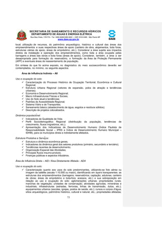 SECRETARIA DE SANEAMENTO E RECURSOS HÍDRICOS 
DEPARTAMENTO DE ÁGUAS E ENERGIA ELÉTRICA 
Rua Boa Vista, 170/175 – Tel. 3293-8200/3293-8201 – CEP 01014-000 - São Paulo-SP 
www.daee.sp.gov.br 
73 
local, utilização de recursos, do patrimônio arqueológico, histórico e cultural das áreas dos 
empreendimentos e suas respectivas áreas de apoio (canteiro de obra, alojamentos, bota foras, 
estruturas viárias de apoio, áreas de empréstimo, etc.). Considerar a área sujeita aos impactos 
diretos da instalação e operação dos empreendimentos, como toda a área ocupada pelas 
barragens e áreas das obras e bota foras (áreas de apoio). Considerar, também, a área a ser 
desapropriada para formação do reservatório, e formação da Área de Proteção Permanente 
(APP) e eventuais áreas de reassentamento de população. 
Em síntese do que foi acima exposto, no diagnóstico do meio socioeconômico deverão ser 
contemplados, no mínimo, os seguinte aspectos: 
Área de Influência Indireta – AII 
Uso e ocupação do solo: 
 Caracterização do Processo Histórico de Ocupação Territorial, Econômica e Cultural 
Regional; 
 Estrutura Urbana Regional (vetores de expansão, polos de atração e tendências 
urbanas); 
 Economia e Desenvolvimento Regional; 
 Macro Infraestruturas Físicas e Sociais; 
 Uso do Solo atual e tendências; 
 Padrões de Acessibilidade Regional; 
 Sistema Viário e de Transportes; 
 Saneamento básico (abastecimento de água, esgotos e resíduos sólidos); 
 Descrição de projetos colocalizados. 
Dinâmica populacional: 
 Indicadores de Qualidade de Vida; 
 Perfil Sociodemográfico Regional (distribuição da população, tendências de 
crescimento, fluxos migratórios, etc.); 
 Apresentação dos Indicadores de Desenvolvimento Humano (Índice Paulista de 
Responsabilidade Social – IPRS e Índice de Desenvolvimento Humano Municipal – 
IDHM), para os municípios direta e indiretamente afetados. 
Estrutura Produtiva e Serviços: 
 Estrutura e dinâmica econômica gerais; 
 Indicadores da dinâmica geral dos setores produtivos (primário, secundário e terciário); 
 Tendências recentes de desenvolvimento; 
 Organização Espacial das Atividades; 
 Principais fluxos insumo-produto; 
 Finanças públicas e aspectos tributários. 
Área de Influência Direta – AID / Área Diretamente Afetada - ADA 
Uso e ocupação do solo: 
 Caracterização quanto aos usos do solo predominantes, utilizando-se foto aérea ou 
imagem de satélite (escala 1:10.000 ou maior), identificando em layers transparentes: as 
estruturas dos empreendimentos (barragens; reservatórios; captação; adutoras; canteiro 
de obras; áreas de empréstimo e bota-fora; acessos, etc.) e sua sobreposição em 
relação ao uso e ocupação do solo: aglomerações urbanas; propriedades rurais; 
manchas de vegetação; unidades de conservação; atividades agrícolas, minerárias e 
industriais; infraestruturas (estradas, ferrovias, linhas de transmissão, dutos, etc.); 
equipamentos urbanos (escolas, igrejas, postos de saúde, etc.); cursos e corpos d’água; 
sítios arqueológicos, patrimônio histórico, cultural e natural, etc.; propriedades afetadas; 
 