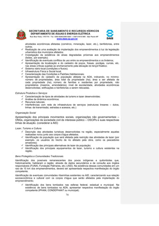 SECRETARIA DE SANEAMENTO E RECURSOS HÍDRICOS 
DEPARTAMENTO DE ÁGUAS E ENERGIA ELÉTRICA 
Rua Boa Vista, 170/175 – Tel. 3293-8200/3293-8201 – CEP 01014-000 - São Paulo-SP 
www.daee.sp.gov.br 
74 
atividades econômicas afetadas (comércio, mineração, lazer, etc.), benfeitorias, entre 
outros; 
 Realização de uma avaliação da implantação dos empreendimentos à luz da legislação 
urbanística dos municípios afetados; 
 Investigação da existência de áreas degradadas próximas aos empreendimentos 
(lixões, por exemplo); 
 Identificação de eventuais conflitos de uso entre os empreendimentos e os lindeiros; 
 Apresentação da localização e do cadastro de poços, fossas, pocilgas, currais, etc. 
nas áreas críticas sujeitas ao encharcamento pela elevação do lençol freático; 
 Sistema viário local (condições e fluxos); 
 Infraestrutura Física e Social local; 
 Caracterização das Condições e Padrões Habitacionais; 
 Apresentação do cadastro da população afetada na ADA, indicando, no mínimo: 
número de propriedades, área total da propriedade (ha), área a ser afetada de 
cada propriedade (ha), número de famílias e residentes por propriedade, não 
proprietários (meeiros, arrendatários), nível de escolaridade, atividades econômicas 
desenvolvidas; edificações e benfeitorias a serem relocadas. 
Estrutura Produtiva e Serviços 
 Caracterização de tipos de atividades de turismo e lazer desenvolvidas; 
 Análise da dinâmica econômica; 
 Recursos naturais; 
 Interferências com rede de infraestrutura de serviços (estruturas lineares – dutos, 
linhas de transmissão, estradas e acessos, etc.) 
Organização Social 
Apresentação dos principais movimentos sociais, organizações não governamentais – 
ONGs, organizações da sociedade civil de interesse público – OSCIPs e suas respectivas 
linhas de atuação. (considerar a AID) 
Lazer, Turismo e Cultura 
 Descrição das atividades turísticas desenvolvidas na região, especialmente aquelas 
realizadas no/ou junto aos corpos d’água afetados; 
 Identificação da população que será afetada pela restrição das atividades de lazer (por 
exemplo, os usuários do trecho de rio afetado pela obra, como os pescadores 
amadores); 
 Identificação das principais alternativas de lazer da população; 
 Identificação dos principais equipamentos de lazer, turismo e cultura existentes na 
região. 
Bens Protegidos e Comunidades Tradicionais 
Identificação dos possíveis remanescentes dos povos indígenas e quilombolas que, 
historicamente, habitaram a região, através de dados secundários e de consulta aos órgãos 
responsáveis (FUNAI, Fundação Palmares, etc.) (AID). Na existência dessas comunidades em um 
raio de 10 km dos empreendimentos, deverá ser apresentada respectiva manifestação do órgão 
competente. 
Identificação de eventuais comunidades ribeirinhas existentes na AID, caracterizando sua relação 
socioeconômica e cultural com os corpos d’água que serão afetados pela implantação do 
empreendimento; 
 Identificação dos bens tombados nas esferas federal, estadual e municipal. Na 
existência de bens tombados na ADA, apresentar respectiva manifestação do órgão 
competente (IPHAN, CONDEPHAAT ou municipal). 
 