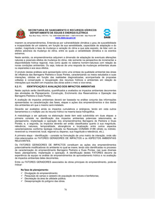 SECRETARIA DE SANEAMENTO E RECURSOS HÍDRICOS 
DEPARTAMENTO DE ÁGUAS E ENERGIA ELÉTRICA 
Rua Boa Vista, 170/175 – Tel. 3293-8200/3293-8201 – CEP 01014-000 - São Paulo-SP 
www.daee.sp.gov.br 
76 
inserem os empreendimentos. Entenda-se por vulnerabilidade climática o grau de suscetibilidade 
e incapacidade de um sistema, em função de sua sensibilidade, capacidade de adaptação e do 
caráter, magnitude e taxa de mudança e variação do clima a que esta exposto, de lidar com os 
efeitos adversos da mudança do clima, entre os quais a variabilidade climática e os eventos 
extremos. 
Neste sentido, os empreendimentos adquirem a dimensão de adaptação às eventuais alterações 
naturais e possíveis efeitos da mudança do clima, não somente na perspectiva de incrementar a 
disponibilidade hídrica regional, mas como ajuste no sistema homem-natureza com relação às 
novas condições ambientais. Ou seja, trata-se de uma resposta às mudanças ambientais atuais 
ou esperadas e aos seus efeitos. 
O produto destas análises será apresentada como uma síntese da qualidade ambiental das áreas 
de influência das Barragens Pedreira e Duas Pontes, caracterizando os meios estudados e suas 
interações, obtidas em função das realidades diagnosticadas, acompanhada de propostas 
voltadas à conservação e recuperação dos recursos hídricos e ambientais em relação às 
interações que resultem em impactos das obras sobre o meio e vice-versa. 
II.2.11. IDENTIFICAÇÃO E AVALIAÇÃO DOS IMPACTOS AMBIENTAIS 
Neste capítulo serão identificados, quantificados e avaliados os impactos ambientais decorrentes 
das atividades de Planejamento, Construção, Enchimento dos Reservatórios e Operação das 
Barragens Pedreira e Duas Pontes. 
A avaliação de impactos ambientais deverá ser baseada na análise conjunta das informações 
apresentadas na caracterização das fases, etapas e ações dos empreendimentos e dos dados 
dos ambientes em que o mesmo será instalado. 
Deverão ser avaliados ainda os impactos cumulativos e sinérgicos, tendo em vista outros 
barramentos e o múltiplo uso do recurso hídrico na mesma bacia hidrográfica. 
A metodologia a ser aplicada na elaboração deste item está subdividida em duas etapas: a 
primeira consiste na identificação dos impactos ambientais potenciais relacionados ao 
planejamento, implantação e operação dos empreendimentos Barragens de Pedreira e Duas 
Pontes; e, a segunda, os impactos deverão ser então classificados quanto à sua magnitude, 
relevância, natureza, temporalidade, abrangência e localização entre outros aspectos 
caracterizadores conforme tipologia indicada na Resolução CONAMA 01/86 (direto ou indireto; 
reversível ou irreversível; local, regional ou disperso, sua magnitude e relevância, etc.). 
A primeira etapa - identificação - consiste na formulação de uma matriz de interação, onde são 
inter-relacionados os FATORES GERADORES DE IMPACTOS e os ASPECTOS AMBIENTAIS 
RELEVANTES. 
Os FATORES GERADORES DE IMPACTOS constituem as ações dos empreendimentos 
potencialmente modificadoras do ambiente no qual se insere, tendo sido identificadas no processo 
de caracterização do empreendimento Barragens Pedreira e Duas Pontes, nas suas diversas 
fases: planejamento, implantação e operação. A identificação destes FATORES decorre da 
experiência da equipe na análise de empreendimentos de aproveitamento hídrico e na avaliação 
de impactos ambientais deles decorrentes. 
Entre os FATORES GERADORES associados às obras principais do empreendimento, pode-se 
indicar: 
Na fase de planejamento: 
 Divulgação do empreendimento; 
 Pesquisas de campo e cadastro de população de imóveis e benfeitorias; 
 Decretação da área de utilidade pública; 
 Desapropriação do polígono das obras. 
 