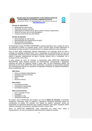SECRETARIA DE SANEAMENTO E RECURSOS HÍDRICOS 
DEPARTAMENTO DE ÁGUAS E ENERGIA ELÉTRICA 
Rua Boa Vista, 170/175 – Tel. 3293-8200/3293-8201 – CEP 01014-000 - São Paulo-SP 
www.daee.sp.gov.br 
77 
Na fase de implantação: 
 Mobilização de mão-de-obra; 
 Suprimento de bens e serviços; 
 Implantação da infraestrutura de apoio (canteiro, acessos, alojamentos); 
 Obras de concreto, terra e rocha (barragens); 
 Limpeza e enchimento dos reservatórios. 
Na fase de operação: 
 Desmobilização de mão de obra; 
 Desmobilização das infraestruturas de apoio; 
 Recomposição da paisagem; 
 Operação do empreendimento. 
Na identificação destes FATORES GERADORES, especial importância terá a análise de risco a 
ser elaborada no âmbito do presente estudo, onde a primeira etapa consiste exatamente na 
identificação de todas as ações do empreendimento e os perigos potenciais a elas associados. 
Para as obras serão considerados aspectos relacionados à sua operação, tendo em vista a 
avaliação da qualidade ambiental futura, com a implantação do empreendimento em toda sua 
complexidade. Desta forma serão considerados aspectos como tratamento de efluentes (líquidos, 
sólidos e gasosos), abastecimento de água e energia, sistema viário e transportes, uso e 
ocupação do solo, entre outros. 
A outra variável da matriz de interação é representada pelos ASPECTOS AMBIENTAIS 
RELEVANTES. Estes aspectos decorrem dos levantamentos, caracterização e diagnóstico 
ambiental das áreas de influência indireta e direta, além da área diretamente afetada. Na 
elaboração do EIA estes ASPECTOS serão identificados, consistindo na especificação daqueles 
que necessariamente devem ser abordados no Diagnóstico Ambiental. Os aspectos ambientais a 
serem considerados, são: 
Meio físico: 
 Clima e condições meteorológicas; 
 Geologia e recursos minerais; 
 Geomorfologia; 
 Solos; 
 Recursos hídricos. 
Meio biótico: 
 Ecossistema terrestre; 
 Ecossistemas de transição; 
 Ecossistema aquático. 
Meio socioeconômico: 
 Uso e ocupação do solo; 
 População; 
 Qualidade de vida; 
 Atividades econômicas. 
No entanto, para a identificação dos impactos, por meio da Matriz de Interação, é necessário 
caracterizar, claramente, quais os aspectos e respectivos indicadores ambientais devem ser 
considerados na análise. Por exemplo, com relação ao aspecto “população” deverá ser 
especificado os indicadores relevantes para a análise ambiental, quais sejam: população urbana 
residente, população rural residente, população flutuante, núcleos rurais. 
Assim, os ASPECTOS AMBIENTAIS serão organizados nos meios físico, biótico e 
socioeconômico, por meio de indicadores específicos para a análise em questão. 
 