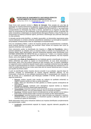 SECRETARIA DE SANEAMENTO E RECURSOS HÍDRICOS 
DEPARTAMENTO DE ÁGUAS E ENERGIA ELÉTRICA 
Rua Boa Vista, 170/175 – Tel. 3293-8200/3293-8201 – CEP 01014-000 - São Paulo-SP 
www.daee.sp.gov.br 
78 
Desta forma será possível construir a Matriz de Interação. Esta consiste em uma lista de 
verificação de impactos bidimensional, dispondo, no eixo vertical, os FATORES GERADORES DE 
IMPACTO, e no eixo horizontal, os ASPECTOS AMBIENTAIS RELEVANTES e, nas quadrículas 
correspondentes às interseções das linhas e colunas, assinalam-se os impactos de cada ação 
sobre os componentes por ela modificados. Esse procedimento permite verificar a interação das 
ações necessárias à implantação do empreendimento Barragens Pedreira e Duas Pontes com os 
componentes da dinâmica ambiental vigente, permitindo a identificação das potenciais alterações 
no meio ambiente. 
A interação permite ainda identificar, na relação causa-efeito, as intervenções responsáveis pelas 
maiores alterações no contexto ambiental, possibilitando estabelecer sua abrangência espacial e 
temporalidade correlacionadas à fase de implantação do empreendimento. 
Uma vez completada a Matriz, o elenco de impactos gerados pelo empreendimento é analisado, 
sendo possível identificar as ações que provocam maios número de impactos bem como os 
aspectos ambientais mais impactados. 
Outro instrumento auxiliar na identificação dos impactos é a Rede de Precedência, onde é 
possível estabelecer as relações entre os impactos diretos e indiretos do empreendimento. Os 
impactos diretos, assim denominados, decorrem diretamente daquelas ações identificadas como 
FATORES GERADORES DE IMPACTOS são os impactos de 1a ordem, e os impactos indiretos 
(2a e 3a ordens) são aqueles que decorrem não mais dos fatores geradores, mas dos impactos 
diretos, como uma reação em cadeia. 
A elaboração desta Rede de Precedência tem por finalidade garantir a identificação de todos os 
efeitos ambientais que podem se originar do empreendimento, de suas obras associadas e 
decorrentes, assim como dos próprios impactos por elas causados, sem, no entanto, estabelecer 
um julgamento sobre a relevância daquele impacto sobre a qualidade ambiental futura das regiões 
nas quais os empreendimentos se inserem. A importância da identificação dos impactos de 2a e 3a 
ordem se justifica pelo fato de que muitas vezes estes são de maiores relevâncias para o conjunto 
que aqueles de primeira ordem. 
A partir da identificação destes impactos deve-se proceder à sua avaliação, segunda etapa do 
processo. Consiste na caracterização do impacto segundo diferentes atributos, na sua 
mensuração e finalmente na sua avaliação propriamente dita. A caracterização dos impactos se 
fará de acordo com o estabelecido pela Resolução CONAMA no 001/86, sendo adotados os 
seguintes parâmetros: 
 Natureza: positivo (quando pode resultar em melhoria da qualidade ambiental) ou 
negativo (quando resultar em dano ou perda ambiental); 
 Ordem: direto (por decorrência do fator gerador) ou indireto (quando consequência de 
outro impacto); 
 Abrangência espacial: localizado (com abrangência espacial restrita) ou disperso 
(quando ocorre de forma disseminada espacialmente); 
 Temporalidade: temporário (quando ocorre em período de tempo claramente definido) ou 
permanente (quando, uma vez desencadeado, atua no horizonte do projeto); 
 Ocorrência: imediata (quando decorre simultaneamente ao fator gerador) ou de médio e 
longo prazos (quando perdura além do tempo de duração do fator desencadeador); 
 Reversibilidade: reversível (quando pode ser objeto de ações que restaurem o equilíbrio 
ambiental próximo ao preexistente) ou irreversível (quando a alteração não pode ser 
revertida por ações de intervenção). 
Serão adicionados ainda outros indicadores relativos aos impactos identificados complementando 
sua caracterização, a saber: 
 Localização: posicionamento espacial do impacto, segundo elemento geográfico de 
referência; 
 
