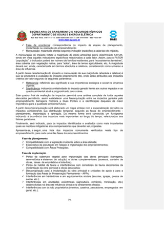 SECRETARIA DE SANEAMENTO E RECURSOS HÍDRICOS 
DEPARTAMENTO DE ÁGUAS E ENERGIA ELÉTRICA 
Rua Boa Vista, 170/175 – Tel. 3293-8200/3293-8201 – CEP 01014-000 - São Paulo-SP 
www.daee.sp.gov.br 
79 
 Fase de ocorrência: correspondência do impacto às etapas de planejamento, 
implantação ou operação do empreendimento; 
 Mensuração: magnitude aferida segundo indicador específico a cada tipo de impacto. 
A mensuração do impacto reflete a magnitude do efeito ambiental sobre determinado FATOR, 
tendo em vista aqueles indicadores específicos relacionados a cada fator. Assim, para o FATOR 
“população”, o indicador poderá ser número de famílias residentes; para “ecossistemas terrestres”, 
área coberta com vegetação nativa; para “solos”, área de terras agricultáveis; etc. A magnitude 
deverá ser, ainda, caracterizada em termos absolutos e relativos, considerando como universo a 
área de influência. 
A partir desta caracterização do impacto e mensuração de sua magnitude (absoluta e relativa) é 
que se procederá à avaliação do impacto propriamente dito, onde serão atribuídos aos impactos 
critérios de valor segundo os seguintes parâmetros: 
 Relevância: refletindo seu significado e sua importância ecológica e social na dinâmica 
vigente; 
 Significância: indicando a relatividade do impacto gerado frente aos outros impactos e ao 
quadro ambiental atual e prognosticado para a área. 
Este quadro final de avaliação de impactos permitirá uma análise completa de todos aqueles 
elencados permitindo, assim estabelecer uma hierarquização entre os impactos gerados pelo 
empreendimento Barragens Pedreira e Duas Pontes e a identificação daqueles de maior 
importância para a qualidade ambiental futura. 
A partir desta hierarquização será elaborado um mapa síntese com a espacialização de todos os 
impactos considerando sua distribuição temporal, segundo as fases do empreendimento - 
planejamento, implantação e operação. Da mesma forma será construído um fluxograma 
indicando a ocorrência dos impactos mais importantes ao longo do tempo, relacionados aos 
fatores geradores. 
Finalmente, será indicado, para os impactos identificados e avaliados como mais importantes 
quais as medidas mitigadoras e/ou compensatórias que deverão ser propostas. 
Apresenta-se, a seguir, uma lista dos impactos comumente verificados neste tipo de 
empreendimento, para cada uma das fases dos empreendimentos. 
Fase de planejamento 
 Compatibilidade com a legislação incidente sobre a área afetada; 
 Expectativa da população em relação à implantação dos empreendimentos; 
 Compatibilidade com Áreas Protegidas. 
Fase de implantação 
 Perda da cobertura vegetal para implantação das obras principais (barragens, 
reservatórios e sistemas de adução) e obras complementares (acessos, canteiro de 
obras, áreas de empréstimo e bota-fora). 
 Perda de habitat da fauna e interferências com corredores de fauna decorrentes da 
implantação da obra principal e obras associadas; 
 Desapropriação para a implantação da obra principal e unidades de apoio e para a 
formação das Áreas de Preservação Permanente – APPs; 
 Interferências em benfeitorias e em equipamentos sociais (escolas, igrejas, postos de 
saúde, etc.); 
 Interferências em atividades econômicas (agricultura, comércio, mineração, etc.) 
desenvolvidas na área de influência direta e na diretamente afetada; 
 Interferências com os não proprietários (meeiros, caseiros, pescadores, empregados em 
geral, etc.); 
 