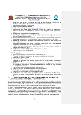 SECRETARIA DE SANEAMENTO E RECURSOS HÍDRICOS 
DEPARTAMENTO DE ÁGUAS E ENERGIA ELÉTRICA 
Rua Boa Vista, 170/175 – Tel. 3293-8200/3293-8201 – CEP 01014-000 - São Paulo-SP 
www.daee.sp.gov.br 
80 
 Sobrecarga dos serviços de saúde, educação e nas demandas habitacionais e 
atividades de lazer locais, devido à atração de trabalhadores pela obra; 
 Alteração do mercado de trabalho local; 
 Alteração na dinâmica populacional; 
 Interferências com o patrimônio histórico e arqueológico; 
 Interferências em outras áreas protegidas (Áreas de Proteção de Mananciais, 
Reservas Florestais, áreas tombadas, cavernas, áreas indígenas, áreas quilombolas, 
etc.); 
 Interferências com o patrimônio natural e cultural; 
 Intensificação do tráfego de veículos decorrente das obras de implantação dos canteiros 
de obras e dos empreendimentos; 
 Desencadeamento de processos erosivos e de assoreamento decorrentes da construção 
das barragens, da abertura de acessos e uso de áreas de empréstimo e bota-foras; 
 Poluição e incômodos à população decorrentes da implantação dos canteiros de 
obra e alojamento; 
 Alterações na qualidade das águas e eventuais interferências com a biota aquática 
decorrentes de desvio do rio e uso de ensecadeiras; 
 Interferências com infraestruturas existentes (linhas de transmissão, estradas e 
rodovias, ferrovias, dutos, etc.); 
 Interferências com cursos d’água atravessados pelas adutoras; 
 Interferências em sítios contaminados. 
Fase de operação 
 Perda de ecossistemas naturais (várzeas, matas ciliares, etc.); 
 Perdas de atividades produtivas (agropecuárias, minerárias, comércio, etc.); 
 Alterações da dinâmica fluvial; 
 Impactos na biota aquática; 
 Impactos na qualidade das águas (decorrentes de contaminação, eutrofização, 
estratificação, etc.); 
 Conflitos com outros usos das águas (lazer, abastecimento de água, pesca artesanal e 
de subsistência, disposição de efluentes, dessedentação de animais, etc.) nas áreas e a 
jusante dos reservatórios; 
 Intensificação de processos erosivos e de assoreamento; 
 Eventuais impactos decorrentes da elevação do lençol freático; 
 Proliferação de vetores de doenças de veiculação hídrica; 
 Interferências com o patrimônio histórico e arqueológico; 
 Interferências em outras áreas protegidas (Áreas de Proteção de Mananciais, 
Reservas Florestais, áreas tombadas, cavernas, áreas indígenas, áreas quilombolas, 
etc.). 
II.2.12. PROGRAMAS DE ANALISE DE RISCOS, MONITORAMENTO DOS IMPACTOS 
AMBIENTAIS, MEDIDAS MITIGADORAS E COMPENSATÓRIAS 
As medidas e os programas ambientais a serem propostos deverão ser de caráter preventivo, 
corretivo, potencializador, sendo apresentados por fase dos empreendimentos, fator ambiental e 
impacto a que se destinam. As medidas deverão estar preferencialmente inseridas em programas 
ambientais específicos, de forma a favorecer a gestão ambiental dos empreendimentos. 
Os planos e programas ambientais, entre os quais se inserem os programas de monitoramento, 
deverão ser propostos em função dos resultados da avaliação dos impactos, e estruturados de 
forma a facilitar a adoção do gerenciamento ambiental dos empreendimentos. Os programas de 
monitoramento deverão permitir o acompanhamento dos reais efeitos dos empreendimentos sobre 
o meio ambiente, avaliando a eficiência das medidas mitigadoras propostas e desencadeando 
processos para sua adequação, quando necessário. Os seguintes programas serão elaborados: 
 