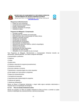 SECRETARIA DE SANEAMENTO E RECURSOS HÍDRICOS 
DEPARTAMENTO DE ÁGUAS E ENERGIA ELÉTRICA 
Rua Boa Vista, 170/175 – Tel. 3293-8200/3293-8201 – CEP 01014-000 - São Paulo-SP 
www.daee.sp.gov.br 
81 
PRogramas de Monitoramento 
 Análise de riscos ambientais; 
 Comportamento do lençol freático; 
 Erosão e assoreamento; 
 Espécies ameaçadas de extinção; 
 Qualidade da água. 
Programas de Mitigação e Compensação 
 Combate à erosão; 
 Recomposição de Unidades de Conservação; 
 Reflorestamento ciliar e recomposição de matas nativas; 
 Resgate e relocação da fauna; 
 Salvaguarda da população; 
 Conservação da ictiofauna; 
 Remanejamento de população; 
 Recomposição da infraestrutura; 
 Salvamento do patrimônio histórico, cultural e arqueológico; 
 Saúde da mão de obra; 
 Limpeza do reservatório; 
 Recuperação de áreas degradadas; 
 Reposição das áreas de lazer; 
 Alterações no uso e ocupação do solo municipal. 
Tais Programas de Mitigação, Monitoramento e Compensação Ambiental deverão ser 
estruturados, preferencialmente, com base na seguinte itemização: 
a) apresentação e justificativa; 
b) objetivos; 
c) metas; 
d) público-alvo; 
e) métodos e descrição do programa (procedimentos); 
f) indicadores ambientais; 
g) recursos materiais e humanos; 
h) atendimento a requisitos legais e/ou outros requisitos; 
g) inter-relação com outros planos e programas; 
h) etapa dos empreendimentos; 
i) cronograma de execução; 
j) responsável pela implementação do programa; 
k) sistemas de registros; 
l) referências bibliográficas. 
Dentre os Planos e Programas Ambientais, a seguir estão alguns exemplos relacionados a 
impactos típicos da implantação de barragens: 
II.2.12.1. Plano de Gestão Ambiental da Obra 
Deverá ser proposto um Plano de Gestão Ambiental da Obra de forma a controlar as ações 
durante a implantação dos empreendimentos e estruturas associadas. 
 