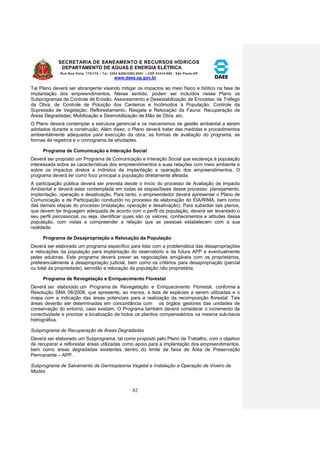 SECRETARIA DE SANEAMENTO E RECURSOS HÍDRICOS 
DEPARTAMENTO DE ÁGUAS E ENERGIA ELÉTRICA 
Rua Boa Vista, 170/175 – Tel. 3293-8200/3293-8201 – CEP 01014-000 - São Paulo-SP 
www.daee.sp.gov.br 
82 
Tal Plano deverá ser abrangente visando mitigar os impactos ao meio físico e biótico na fase de 
implantação dos empreendimentos. Nesse sentido, podem ser incluídos nesse Plano os 
Subprogramas de Controle de Erosão, Assoreamento e Desestabilização de Encostas; de Tráfego 
da Obra; de Controle de Poluição dos Canteiros e Incômodos à População; Controle da 
Supressão de Vegetação; Reflorestamento, Resgate e Relocação da Fauna; Recuperação de 
Áreas Degradadas; Mobilização e Desmobilização de Mão de Obra, etc. 
O Plano deverá contemplar a estrutura gerencial e os mecanismos de gestão ambiental a serem 
adotados durante a construção. Além disso, o Plano deverá tratar das medidas e procedimentos 
ambientalmente adequados para execução da obra, as formas de avaliação do programa, as 
formas de registros e o cronograma de atividades. 
Programa de Comunicação e Interação Social 
Deverá ser proposto um Programa de Comunicação e Interação Social que esclareça à população 
interessada sobre as características dos empreendimentos e suas relações com meio ambiente e 
sobre os impactos diretos e indiretos da implantação e operação dos empreendimentos. O 
programa deverá ter como foco principal a população diretamente afetada. 
A participação pública deverá ser prevista desde o início do processo de Avaliação de Impacto 
Ambiental e deverá estar contemplada em todas as etapas/fases desse processo: planejamento, 
implantação, operação e desativação. Para tanto, o empreendedor deverá apresentar o Plano de 
Comunicação e de Participação conduzido no processo de elaboração do EIA/RIMA, bem como 
das demais etapas do processo (instalação, operação e desativação). Para subsidiar tais planos, 
que devem ter linguagem adequada de acordo com o perfil da população, deverá ser levantado o 
seu perfil psicossocial, ou seja, identificar quais são os valores, conhecimentos e atitudes dessa 
população, com vistas a compreender a relação que as pessoas estabelecem com a sua 
realidade. 
Programa de Desapropriação e Relocação da População 
Deverá ser elaborado um programa específico para lidar com a problemática das desapropriações 
e relocações da população para implantação do reservatório e da futura APP e eventualmente 
pelas adutoras. Este programa deverá prever as negociações amigáveis com os proprietários, 
preferencialmente à desapropriação judicial, bem como os critérios para desapropriação (parcial 
ou total da propriedade), servidão e relocação da população não proprietária. 
Programa de Revegetação e Enriquecimento Florestal 
Deverá ser elaborado um Programa de Revegetação e Enriquecimento Florestal, conforme a 
Resolução SMA 08/2008, que apresente, ao menos, a lista de espécies a serem utilizadas e o 
mapa com a indicação das áreas potenciais para a realização da recomposição florestal. Tais 
áreas deverão ser determinadas em concordância com os órgãos gestores das unidades de 
conservação do entorno, caso existam. O Programa também deverá considerar o incremento da 
conectividade e priorizar a localização de todos os plantios compensatórios na mesma sub-bacia 
hidrográfica. 
Subprograma de Recuperação de Áreas Degradadas 
Deverá ser elaborado um Subprograma, tal como proposto pelo Plano de Trabalho, com o objetivo 
de recuperar e reflorestar áreas utilizadas como apoio para a implantação dos empreendimentos, 
bem como áreas degradadas existentes dentro do limite da faixa de Área de Preservação 
Permanente – APP. 
Subprograma de Salvamento de Germoplasma Vegetal e Instalação e Operação de Viveiro de 
Mudas 
 
