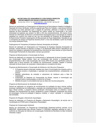 SECRETARIA DE SANEAMENTO E RECURSOS HÍDRICOS 
DEPARTAMENTO DE ÁGUAS E ENERGIA ELÉTRICA 
Rua Boa Vista, 170/175 – Tel. 3293-8200/3293-8201 – CEP 01014-000 - São Paulo-SP 
www.daee.sp.gov.br 
83 
Deverá ser apresentado um Subprograma de Salvamento de Germoplasma Vegetal e Instalação e 
Operação de Viveiro de Mudas, conforme sugerido pelo Plano de Trabalho, o qual deverá informar 
as técnicas que serão aplicadas para o resgate de sementes, plântulas e mudas de diversas 
espécies da flora presentes nos fragmentos em melhor estado de conservação e de maior 
diversidade de espécies que existem na ADA e AID dos empreendimentos. Da mesma forma, 
deverão ser informadas as técnicas e procedimentos empregados para a manutenção do material 
resgatado em viveiros com vistas ao seu uso nas atividades do Programa de Revegetação e 
Enriquecimento Florestal e Subprograma de Recuperação de Áreas Degradadas. Ressalta-se que 
o cronograma de ambos os Programas deverão prever o início das atividades a partir da emissão 
da Licença Ambiental Prévia. 
Subprograma de Transplante de Espécies Arbóreas Ameaçadas de Extinção 
Deverá ser planejado um Subprograma de Transplante de Espécies Arbóreas Ameaçadas de 
Extinção, visando atender ao disposto no Artigo 4° da Resolução SMA 22/2010. Ressalta-se que 
deverá ser avaliada a realização do transplante dos indivíduos em área inserida na futura Área de 
Preservação Permanente do reservatório, sempre que possível. 
Programa de Monitoramento e Conservação da Fauna 
Deverá ser elaborado um programa de monitoramento e salvaguarda da fauna terrestre visando 
sua conservação. Nesse sentido, deve ser considerado que durante a implantação dos 
empreendimentos e até a total recuperação das novas APPs haverá uma significativa perda de 
habitat para a fauna terrestre. As medidas de monitoramento, proteção, resgate e eventual 
relocação da fauna devem ser propostas e relacionadas ao cronograma de obras. 
Programa de Monitoramento e Conservação da Ictiofauna e dos Recursos Pesqueiros 
 O Programa deverá contemplar medidas que visem à minimização dos impactos sobre a 
ictiofauna durante a implantação e operação dos empreendimentos, considerando, no 
mínimo: 
 Medidas sistemáticas de proteção e salvamento da ictiofauna para a fase de 
implantação; 
 Implantação de Sistemas de Transposição de Peixes, visando à minimização dos 
impactos sobre a biodiversidade no trecho do rio Pardo; 
 Medidas de apoio à comunidade local que se utiliza dos recursos pesqueiros. 
Programa de Monitoramento da Qualidade da Água 
Deverá ser elaborado um programa de monitoramento da qualidade da água visando verificar 
eventuais interferências da implantação e operação dos empreendimentos sobre a qualidade da 
água. Nesse sentido, o programa deverá contemplar informações sobre os métodos a serem 
adotados nos levantamentos de campo, parâmetros a serem analisados, localização dos pontos 
de amostragem, formas de avaliação e registros, medidas a serem adotadas e cronograma 
das atividades. 
Programa de Resgate e Salvamento Arqueológico 
Deverá ser elaborado um Programa de Resgate e Salvamento Arqueológico, de acordo com a 
manifestação do IPHAN sobre o Diagnóstico Arqueológico. 
Programa de Compensação Ambiental 
Deverá ser apresentado um Programa de Compensação Ambiental conforme previsto na Lei 
9985/2000, regulamentada pelo Decreto Federal nº 4.340/2002, legislação aplicável ao caso, e 
conforme as instruções da Câmara de Compensação Ambiental da Secretaria do Meio Ambiente 
indicadas a seguir: 
 