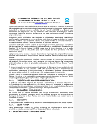 SECRETARIA DE SANEAMENTO E RECURSOS HÍDRICOS 
DEPARTAMENTO DE ÁGUAS E ENERGIA ELÉTRICA 
Rua Boa Vista, 170/175 – Tel. 3293-8200/3293-8201 – CEP 01014-000 - São Paulo-SP 
www.daee.sp.gov.br 
84 
a) Pesquisar, na região em que se localiza as áreas objeto da proposta, a existência de Unidades 
de Conservação de domínio público federal, estadual ou municipal ou de domínio privado, de uso 
sustentável ou integral, conforme definidas na Lei Federal 9.985/2000 e no Decreto que 
regulamenta seu artigo nº 36. Caso seja necessário tomar como base de investigação a bacia 
hidrográfica. Especificar sempre o bioma original das áreas de influência direta e indireta dos 
empreendimentos; 
b) Elaborar quadro comparativo das Unidades de Conservação encontradas, relacionando 
as informações pesquisadas, no mínimo: se de uso sustentável ou integral; se de domínio privado; 
tamanho; finalidade a que se destina; o bioma em que está inserida; as carências existentes; a 
população residente; os bens e serviços existentes; as pesquisas realizadas; 
c) Verificar a situação, em cada Unidade de Conservação encontrada, com relação à sequência 
de itens passíveis de serem contemplados com os recursos da compensação, estabelecidos no 
Capítulo VIII do Decreto Federal 4.340/02 (quais itens já foram atendidos e se já estão 
implementados, quais as dificuldades para implementação dos itens prioritários ainda não 
atendidos, e outros); 
d) Apresentar, se for o caso, o impacto decorrente da implantação dos empreendimentos nas 
Unidades de Conservação encontradas na área de influência, mesmo que não sejam de uso 
integral; 
e) Elaborar propostas preliminares, para cada uma das Unidades de Conservação, relacionando 
os benefícios que podem ocorrer com a aplicação dos recursos advindos da compensação 
ambiental (utilizar a ordem de prioridade estabelecida no Capítulo VIII do Decreto Federal 
4.340/02); 
f) Apresentar estudo comparativo que subsidie a decisão da Câmara de Compensação Ambiental 
– CCA da Secretaria do Meio Ambiente – SMA, sobre a escolha de uma ou mais Unidades de 
Conservação, para receber os recursos advindos da compensação ambiental. Também deverá 
ser apresentado o montante de investimento previsto para as obras em licenciamento; 
g) Para o cálculo da compensação ambiental deverão ser consideradas as disposições do Decreto 
Federal nº 6.848 de 14 de maio de 2009, que altera e acrescenta dispositivos ao Decreto nº 4.340 
de 22 de agosto de 2002, para regulamentar a compensação ambiental. 
II.2.13. PROGNÓSTICO DA QUALIDADE AMBIENTAL FUTURA 
A partir de uma análise integrada dos impactos e considerando as medidas mitigadoras e 
compensatórias propostas será elaborado um capítulo contendo o prognóstico da evolução das 
condições ambientais, segundo duas hipóteses de cenários: (i) com a implantação das Barragens 
de Pedreira e Duas Pontes; e, (ii) sem a implantação dos empreendimentos. 
II.2.14. CONCLUSÕES E RECOMENDAÇÕES 
De acordo com os estudos elaborados pela equipe multidisciplinar responsável, serão 
apresentadas as principais conclusões acerca da viabilidade ambiental dos empreendimentos 
Barragens de Pedreira e Duas Pontes, bem como recomendações que possam alterar a 
viabilidade do mesmo. 
II.2.15. BIBLIOGRAFIA 
A bibliografia utilizada para elaboração dos estudos será relacionada, dentro das normas vigentes. 
II.2.16. EQUIPE TÉCNICA 
Serão apresentadas a relação e o registro profissional dos componentes da equipe técnica 
envolvida no trabalho, bem como a ART do Responsável Técnico pelo estudo. 
II.3. RELATÓRIO DE IMPACTO AMBIENTAL – RIMA 
 