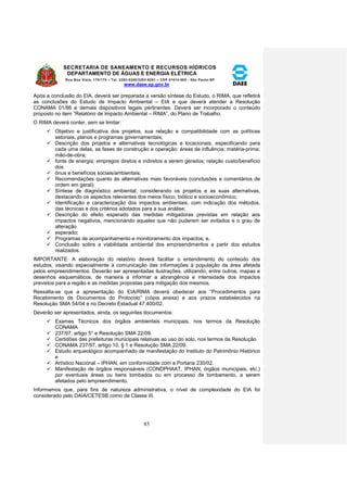 SECRETARIA DE SANEAMENTO E RECURSOS HÍDRICOS 
DEPARTAMENTO DE ÁGUAS E ENERGIA ELÉTRICA 
Rua Boa Vista, 170/175 – Tel. 3293-8200/3293-8201 – CEP 01014-000 - São Paulo-SP 
www.daee.sp.gov.br 
85 
Após a conclusão do EIA, deverá ser preparada a versão síntese do Estudo, o RIMA, que refletirá 
as conclusões do Estudo de Impacto Ambiental – EIA e que deverá atender a Resolução 
CONAMA 01/86 e demais dispositivos legais pertinentes. Deverá ser incorporado o conteúdo 
proposto no item “Relatório de Impacto Ambiental – RIMA”, do Plano de Trabalho. 
O RIMA deverá conter, sem se limitar: 
 Objetivo e justificativa dos projetos, sua relação e compatibilidade com as políticas 
setoriais, planos e programas governamentais; 
 Descrição dos projetos e alternativas tecnológicas e locacionais, especificando para 
cada uma delas, as fases de construção e operação: áreas de influência; matéria-prima; 
mão-de-obra; 
 fonte de energia; empregos diretos e indiretos a serem gerados; relação custo/benefício 
dos 
 ônus e benefícios sociais/ambientais; 
 Recomendações quanto às alternativas mais favoráveis (conclusões e comentários de 
ordem em geral); 
 Síntese de diagnóstico ambiental, considerando os projetos e as suas alternativas, 
destacando os aspectos relevantes dos meios físico, biótico e socioeconômico; 
 Identificação e caracterização dos impactos ambientais, com indicação dos métodos, 
das técnicas e dos critérios adotados para a sua análise; 
 Descrição do efeito esperado das medidas mitigadoras previstas em relação aos 
impactos negativos, mencionando aqueles que não puderem ser evitados e o grau de 
alteração 
 esperado; 
 Programas de acompanhamento e monitoramento dos impactos; e, 
 Conclusão sobre a viabilidade ambiental dos empreendimentos a partir dos estudos 
realizados. 
IMPORTANTE: A elaboração do relatório deverá facilitar o entendimento do conteúdo dos 
estudos, visando especialmente à comunicação das informações à população da área afetada 
pelos empreendimentos. Deverão ser apresentadas ilustrações, utilizando, entre outros, mapas e 
desenhos esquemáticos, de maneira a informar a abrangência e intensidade dos impactos 
previstos para a região e as medidas propostas para mitigação dos mesmos. 
Ressalta-se que a apresentação do EIA/RIMA deverá obedecer aos “Procedimentos para 
Recebimento de Documentos do Protocolo” (cópia anexa) e aos prazos estabelecidos na 
Resolução SMA 54/04 e no Decreto Estadual 47.400/02. 
Deverão ser apresentados, ainda, os seguintes documentos: 
 Exames Técnicos dos órgãos ambientais municipais, nos termos da Resolução 
CONAMA 
 237/97, artigo 5° e Resolução SMA 22/09. 
 Certidões das prefeituras municipais relativas ao uso do solo, nos termos da Resolução 
 CONAMA 237/97, artigo 10, § 1 e Resolução SMA 22/09. 
 Estudo arqueológico acompanhado de manifestação do Instituto do Patrimônio Histórico 
e 
 Artístico Nacional – IPHAN, em conformidade com a Portaria 230/02. 
 Manifestação de órgãos responsáveis (CONDPHAAT, IPHAN, órgãos municipais, etc.) 
por eventuais áreas ou bens tombados ou em processo de tombamento, a serem 
afetados pelo empreendimento. 
Informamos que, para fins de natureza administrativa, o nível de complexidade do EIA foi 
considerado pelo DAIA/CETESB como de Classe III. 
 
