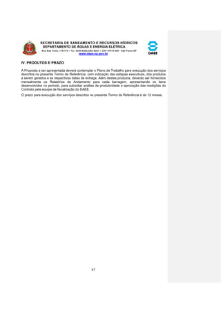SECRETARIA DE SANEAMENTO E RECURSOS HÍDRICOS 
DEPARTAMENTO DE ÁGUAS E ENERGIA ELÉTRICA 
Rua Boa Vista, 170/175 – Tel. 3293-8200/3293-8201 – CEP 01014-000 - São Paulo-SP 
www.daee.sp.gov.br 
87 
IV. PRODUTOS E PRAZO 
A Proposta a ser apresentada deverá contemplar o Plano de Trabalho para execução dos serviços 
descritos no presente Termo de Referência, com indicação das estapas executivas, dos produtos 
a serem gerados e as respectivas datas de entrega. Além destes produtos, deverão ser fornecidos 
mensalmente os Relatórios de Andamento para cada barragem, apresentando os itens 
desenvolvidos no período, para subsidiar análise de produtividade e aprovação das medições do 
Contrato pela equipe de fiscalização do DAEE. 
O prazo para execução dos serviços descritos no presente Termo de Referência é de 12 meses. 
 