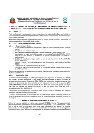 SECRETARIA DE SANEAMENTO E RECURSOS HÍDRICOS 
DEPARTAMENTO DE ÁGUAS E ENERGIA ELÉTRICA 
Rua Boa Vista, 170/175 – Tel. 3293-8200/3293-8201 – CEP 01014-000 - São Paulo-SP 
www.daee.sp.gov.br 
88 
V. DEPARTAMENTO DE AVALIAÇÃO AMBIENTAL DE EMPREENDIMENTOS - IE 
PROTOCOLO - PROCEDIMENTOS PARA RECEBIMENTO DE DOCUMENTOS 
V.1. CONSULTAS 
Pode ser feita pelo interessado ou encaminhada através de outros órgãos. Deve ser incluída no 
processo de licenciamento do empreendimento, se houver. Em caso contrário, deve receber o N.° 
de processo (protocolo). 
Apresentar comprovante de pagamento do preço de análise, exceto quando o interessado for 
isento do pagamento (Decreto Est. 48.919/2004) 
V.2. EAS - ESTUDO AMBIENTAL SIMPLIFICADO 
V.2.1. Documentação Básica 
 03 vias do Estudo Ambiental Simplificado - EAS em papel conforme modelo fornecido 
pelo IE. 
 01 cópia do EAS em meio digital. 
 ART - Anotação de Responsabilidade Técnica - Referente a elaboração do EAS. 
 Manifestação do órgão ambiental municipal, nos termos da Resolução CONAMA 237/97, 
artigo 5o (Exame Técnico), e declaração de impossibilidade técnica para efetivar o 
licenciamento. 
 Certidão da prefeitura municipal relativa ao uso do solo, nos termos da Res. CONAMA 
237/97, artigo 10 §1°. 
 Certidão e Exame Técnico só serão aceitos até 180 dias após sua emissão. (Res SMA 
22/09); 
 Comprovante de pagamento do preço de análise. 
 Documento que comprove a titularidade da propriedade, exceto para empreendimentos 
de utilidade pública. 
Os documentos deverão ser apresentados no original Documentação Básica completa recebe o np 
de Processo IMPACTO 
V.2.2. Publicações EAS 
O interessado deverá entregar as publicações exigidas, para requisição da licença (Lei 9.509/97 
art. 19 §4°), no‘prazo máximo de 15 dias após o protocolo do pedido de licença, sob pena de 
arquivamento do processo (Resolução SMA 54/04). As publicações deverão apresentar data 
posterior à da entrega da documentação, e ser impressas em corpo 7 ou superior (Res 
CONAMA 06/86), no Diário Oficial do Estado de São Paulo, em um jornal de grande ‘circulação 
(ver item 13. jornais de grande circulação), e em um jornal local, onde se situa o 
empreendimento (Res SMA 54/04) 
Observações: quando o município não tiver um jornal local, a publicação poderá ser feita em jornal 
da região, que seja distribuído no município; 
Quando o empreendimento se localizar em mais de um município, deverá ser feita publicação em 
jornal local de cada um dos municípios abrangidos ou em jornal regional distribuído em todos os 
municípios. 
Modelo da publicação - requerimento de LP com EAS 
(Nome da empresa - sigla) torna público que requereu à CETESB a Licença Prévia para (atividade 
e local) mediante a apresentação do Estudo Ambiental Simplificado - EAS Declara aberto o prazo 
de 15 dias a partir da publicação desta nota, para manifestação, por escrito, de qualquer 
interessado. As manifestações deverão ser protocoladas ou enviadas por carta registrada, 
postada no prazo acima definido, ao Departamento de Avaliação Ambiental de Empreendimentos 
 