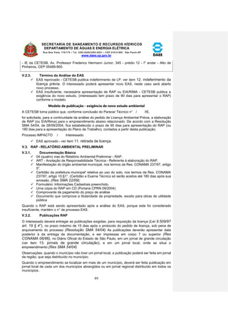SECRETARIA DE SANEAMENTO E RECURSOS HÍDRICOS 
DEPARTAMENTO DE ÁGUAS E ENERGIA ELÉTRICA 
Rua Boa Vista, 170/175 – Tel. 3293-8200/3293-8201 – CEP 01014-000 - São Paulo-SP 
www.daee.sp.gov.br 
89 
- IE da CETESB, Av. Professor Frederico Hermann Junior, 345 - prédio 12 - Io andar - Alto de 
Pinheiros, CEP 05489-900. 
V.2.3. Término da Análise do EAS 
 EAS reprovado - CETESB publica indeferimento de LP. ver item 12. indeferimento da 
licença prévia. O interessado poderá apresentar novo EAS, neste caso será aberto 
novo processo. 
 EAS insuficiente, necessária apresentação de RAP ou EIA/RIMA - CETESB publica a 
exigência do novo estudo, (interessado tem prazo de 90 dias para apresentar o RAP) 
conforme o modelo: 
Modelo de publicação - exigência de novo estudo ambiental 
A CETESB toma público que, conforme conclusão do Parecer Técnico n° / /IE, 
foi solicitada, para a continuidade da análise do pedido de Licença Ambiental Prévia, a elaboração 
de RAP (ou EIA/Rima) para o empreendimento abaixo relacionado. De acordo com a Resolução 
SMA 54/04, de 28/09/2004, fica estabelecido o prazo de 90 dias para apresentação do RAP (ou 
180 dias para a apresentação do Plano de Trabalho), contados a partir desta publicação. 
Processo IMPACTO / Interessado 
 EAS aprovado - ver item 11. retirada de licença. 
V.3. RAP - RELATÓRIO AMBIENTAL PRELIMINAR 
V.3.1. Documentação Básica 
 04 (quatro) vias do Relatório Ambiental Preliminar - RAP. 
 ART - Anotação de Responsabilidade Técnica - Referente à elaboração do RAP. 
 Manifestação do órgão ambiental municipal, nos termos da Res. CONAMA 237/97, artigo 
5o. 
 Certidão da prefeitura municipal' relativa ao uso do solo, nos termos da Res. CONAMA 
237/97, artigo 10,§1°. (Certidão e Exame Técnico só serão aceitos até 180 dias após sua 
emissão. (Res SMA 22/09); 
 Formulário: Informações Cadastrais preenchido. 
 Uma cópia do RAP em CD (Portaria CPRN 09/2004) 
 Comprovante de pagamento do preço de análise 
 Documento que comprove a titularidade da propriedade, exceto para obras de utilidade 
pública 
Quando o RAP está sendo apresentado após a análise do EAS, porque este foi considerado 
insuficiente, mantém o n° de processo EAS. 
V.3.2. Publicações RAP 
O interessado deverá entregar as publicações exigidas, para requisição da licença (Lei 9.509/97 
art. 19 § 4°), no prazo máximo de 15 dias após o protocolo do pedido de licença, sob pena de 
arquivamento do processo (Resolução SMA 54/04) As publicações deverão apresentar data 
posterior à da entrega da documentação, e ser impressas em corpo 7 ou superior (Res 
CONAMA 06/86), no Diário Oficial do Estado de São Paulo, em um jornal de grande circulação 
(ver item 13. jornais de grande circulação), e em um jornal local, onde se situa o 
empreendimento (Res SMA 54/04) 
Observações: quando o município não tiver um jornal local, a publicação poderá ser feita em jornal 
da região, que seja distribuído no município; 
Quando o empreendimento se localizar em mais de um município, deverá ser feita publicação em 
jornal local de cada um dos municípios abrangidos ou em jornal regional distribuído em todos os 
municípios . 
 