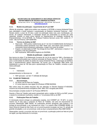 SECRETARIA DE SANEAMENTO E RECURSOS HÍDRICOS 
DEPARTAMENTO DE ÁGUAS E ENERGIA ELÉTRICA 
Rua Boa Vista, 170/175 – Tel. 3293-8200/3293-8201 – CEP 01014-000 - São Paulo-SP 
www.daee.sp.gov.br 
90 
V.3.3. Modelo de publicação - requerimento de LP com RAP 
(Nome da empresa - sigla) torna público que requereu à CETESB a Licença Ambiental Prévia 
para (atividade e local) mediante a apresentação do Relatório Ambiental Preliminar - RAP. 
Declara aberto o prazo de 30 dias a partir da publicação desta nota, para manifestação, por 
escrito, de qualquer interessado. A solicitação deverá ser protocolada ou enviada por carta 
registrada, postada no prazo acima definido ao Departamento de Avaliação Ambiental de 
Empreendimentos - IE da CETESB , Av. Professor Frederico Hermann Junior, 345 - prédio 12 - Io 
andar - Alto de Pinheiros, CEP 05489-900. 
V.3.4. Término da Análise do RAP 
 Reprovado - SMA publica indeferimento de LP. Ver item i2.indeferimento da licença O 
interessado poderá apresentar novo RAP. Neste caso, será aberto outro processo, e o 
interessado deverá apresentar publicações, e pagar novo preço de análise. 
 Exigida a re-elaboração do RAP. Na entrega do novo RAP - permanece o mesmo n° de 
processo e não tem publicações. 
 RAP insuficiente, SMA publica exigência do EIA/RIMA. 
Modelo de publicação - exigência de EIA 
Nos termos do artigo 3o da Deliberação Consema 08, de 24 de março de 1999, a Secretaria do 
Meio Ambiente toma público que, conforme conclusão do Parecer Técnico ..../--- /IE, foi solicitada, 
para a continuidade da análise do pedido de Licença Ambiental Prévia, a elaboração de EIA/Rima 
para o empreendimento abaixo relacionado. De acordo com a Resolução SMA 54/04, fica 
estabelecido o prazo de 180 dias para a apresentação do Plano de Trabalho, contados a partir 
desta publicação. 
Processo 
/. Interessado 
(empreendimento) no Município de , SP. 
 RAP aprovado - ver item 11.retirada de licenças 
V.4. PLANO DE TRABALHO 
V.4.1. Documentação 
 02 (duas) vias do Plano de Trabalho 
 01 (uma) cópia em meio digital CD (Portaria CPRM 09/2004). 
Não cobrar preço de análise enquanto não sair alteração no Decreto Estadual 47.400/2002, 
inclusive dos empreendimentos energéticos (Res. SMA 14/01 revogada pela 54/04) 
Documentação completa recebe N° de Processo IMPACTO 
Quando o Plano de Trabalho está sendo apresentado após a análise do EAS ou do RAP, porque 
o estudo foi considerado insuficiente, mantém o n° do processo EAS ou do RAP 
V.4.2. Publicações Plano de Trabalho 
O interessado deverá entregar as publicações exigidas, (Lei 9.509/97 art. 19 §4°), no prazo 
máximo de 15 dias após o protocolo do Plano de Trabalho, sob pena de arquivamento do 
processo (Resolução SMA 54/04). As publicações deverão apresentar data posterior à da 
entrega da documentação, e ser impressas em corpo 7 ou superior (Res CONAMA 06/86), no 
Diário Oficial do Estado de São Paulo, em um jornal de grande circulação (ver item 13. jornais de 
grande circulação), e em um jornal local, onde se situa o empreendimento (Res SMA 54/04) 
Observações: quando o município não tiver um jornal local, a publicação poderá ser feita em jornal 
da região, que seja distribuído no município; 
 