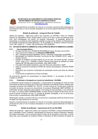 SECRETARIA DE SANEAMENTO E RECURSOS HÍDRICOS 
DEPARTAMENTO DE ÁGUAS E ENERGIA ELÉTRICA 
Rua Boa Vista, 170/175 – Tel. 3293-8200/3293-8201 – CEP 01014-000 - São Paulo-SP 
www.daee.sp.gov.br 
91 
Quando o empreendimento se localizar em mais de um município, deverá ser feita publicação em 
jornal local de cada um dos municípios abrangidos ou em jornal regional distribuído em todos os 
municípios . 
Modelo de publicação - entrega do Plano de Trabalho 
(Nome da empresa - sigla) toma público que protocolou na CETESB o Plano de Trabalho 
referente ao (atividade e local). Declara aberto o prazo de 45 dias a partir da publicação desta 
nota. para manifestação, por escrito, de qualquer interessado,. A solicitação deverá ser 
protocolada ou enviada por carta registrada, postada no prazo acima definido, ao Departamento 
de Avaliação Ambiental de Empreendimentos - IE da CETESB, Av. Professor Frederico Hermann 
Junior, 345 - prédio 12 - 1° andar - Alto de Pinheiros, CEP 05489-900. 
V.5. ESTUDO DE IMPACTO AMBIENTAL E RELATÓRIO DE IMPACTO AMBIENTAL EIA/RIMA 
V.5.1. Documentação Básica 
 06 (seis) vias EIA com o TERMO DE REFERÊNCIA incluso. 06 (seis) vias do Rima. 
 Uma cópia do EIA e RIMA em CD (Portaria CPRN 09/04). 
 ART - Anotação de Responsabilidade Técnica - Referente a elaboração do EIA/RIMA. 
 Manifestação da Prefeitura Municipal, nos termos da Res CONAMA 237/97, artigo 5o 
(Exame Técnico). 
 Certidão da prefeitura municipal relativa ao uso do solo, nos termos da Res. Conama 
237/97, artigo 10 §1°. Certidão e Exame Técnico sem prazo de validade só serão 
aceitos até 180 dias após sua emissão. (Res SMA 22/09); 
 Formulário Informações Cadastrais, caso não tenha sido preenchido no RAP. 
 Cópia do protocolo de entrega ao IPHAN dos estudos arqueológicos. (Portaria IPHAN 
230/02) 
 Documento que comprove a titularidade da propriedade, exceto para obras de utilidade 
pública 
 Comprovante do pagamento do Preço de Análise. 
Os documentos deverão ser apresentados no original Mantém n° de processo do Plano de 
Trabalho ou do RAP. 
V.5.2. Publicação e divulgação em veículo de radiodifusão - EIA RIMA 
O interessado deverá entregar as publicações, e comprovantes da divulgação em rádio de notas 
informativas da abertura de prazo de 45 dias para solicitação de Audiência Pública, exigidas para 
requisição da licença (Lei 9.509/97 art. 19 § 4o), no prazo máximo de 15 dias após o protocolo 
do pedido de licença, sob pena de arquivamento do processo (Resolução SMA 54/2004). As 
publicações deverão apresentar data posterior à da entrega da documentação, e ser impressas 
em corpo 7 ou superior (Res CONAMA 06/86), no Diário Oficial do Estado de São Paulo, em um 
jornal de grande circulação (ver item 13. jornais de grande circulação), e em um jornal local, 
onde se situa o empreendimento (Res SMA 54/2004). 
Observações: quando o município não tiver um jornal local, a publicação poderá ser feita em jornal 
da região, que seja distribuído no município; 
Quando o empreendimento se localizar em mais de um município, deverá ser feita publicação em 
jornal local de cada um dos municípios abrangidos ou em jornal regional distribuído em todos os 
municípios. 
Modelo de publicação - requerimento de LP com EIA-RIMA 
(Nome da empresa - sigla) toma público que requereu à CETESB a Licença Ambiental Prévia 
para ( atividade e local ) mediante a apresentação do Estudo de Impacto Ambiental e Relatório 
de Impacto Ambiental, e que se encontra aberto o prazo de 45 (quarenta e cinco) dias. a contar 
desta data, para solicitação de Audiência Pública à Secretaria do Meio Ambiente do Estado de 
 