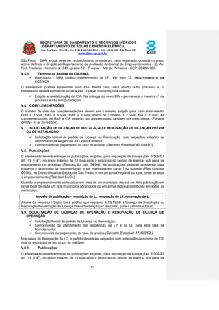 SECRETARIA DE SANEAMENTO E RECURSOS HÍDRICOS 
DEPARTAMENTO DE ÁGUAS E ENERGIA ELÉTRICA 
Rua Boa Vista, 170/175 – Tel. 3293-8200/3293-8201 – CEP 01014-000 - São Paulo-SP 
www.daee.sp.gov.br 
92 
São Paulo - SMA, a qual deve ser protocolada ou enviada por carta registrada, postada no prazo 
acima definido e dirigida ao Departamento de Avaliação Ambiental de Empreendimentos - IE, Av. 
Prof. Frederico Hermann Jr. 345 - prédio 12 - Io andar - Alto de Pinheiros - CEP: 05489- 900. 
V.5.3. Término da Análise do EIA-RIMA 
 Reprovado - SMA publica indeferimento de LP. Ver item 12. INDEFERIMENTO DA 
LICENÇA 
O interessado poderá apresentar novo EIA. Neste caso, será aberto outro processo e, o 
interessado deverá apresentar publicações, e pagar novo preço de análise. 
 Exigida a re-elaboraçãq do EIA. Na entrega do novo EIA - permanece o mesmo n° de 
processo e não tem publicações. 
V.6. COMPLEMENTAÇÕES 
O número de vias das complementações deverá ser o mesmo exigido para cada instrumento: 
Prad = 3 vias; EAS = 3 vias; RAP = 3 vias; Plano de Trabalho = 2 vias; EIA = 6 vias; As 
complementações de RAP e EIA deverão ser apresentadas, também em meio digital. (Portaria 
CPRN - 9, de 20-9-2004). 
V.7. SOLICITAÇÃO DE LICENÇAS DE INSTALAÇÃO E RENOVAÇÃO DE LICENÇAS PRÉVIA 
OU DE INSTALAÇÃO 
 Solicitação formal do pedido de Licença ou Renovação, com respectivo relatório de 
atendimento às exigências da Licença anterior; 
 Comprovante de pagamento, da taxa de análise. (Decreto Estadual 47.400/02) . 
V.8. PUBLICAÇÕES 
O interessado deverá entregar as publicações exigidas, para requisição da licença (Lei 9.509/97 
art. 19 § 4o), no prazo máximo de 15 dias após o protocolo do pedido de licença, sob pena de 
arquivamento do processo (Resolução SMA 54/04). As publicações deverão apresentar data 
posterior à da entrega da documentação, e ser impressas em corpo 7 ou superior (Res CONAMA 
06/86), no Diário Oficial do Estado de São Paulo, e em um jornal regional ou local, onde se situa 
o empreendimento (Res SMA 54/04). 
Quando o empreendimento se localizar em mais de um município, deverá ser feita publicação em 
jornal local de cada um dos municípios abrangidos ou em jornal regional distribuído em todos os 
municípios. 
Modelo de publicação - requisição de LI, renovação de LP, renovação de LI 
(Nome da empresa / Sigla) toma público que requereu à CETESB a Licença de (Instalação ou 
Renovação/Revalidação da Licença Prévia/Instalação) n° de (data), para a (atividade/local). 
V.9. SOLICITAÇÃO DE LICENÇAS DE OPERAÇÃO E RENOVAÇÃO DE LICENÇA DE 
OPERAÇÃO 
 Solicitação formal do pedido de Licença ou Renovação; 
 Comprovação do atendimento das exigências da LP e da LI, para esta fase de 
licenciamento; 
 Comprovante de pagamento, da taxa de análise (Decreto Estadual 47.400/02;). 
Nos casos de Renovação de LO, o pedido deverá ser requerido com antecedência mínima de 120 
dias da expiração de seu prazo de validade. 
V.9.1. Publicações 
O interessado deverá entregar as publicações exigidas, para requisição da licença (Lei 9.509/97 
art. 19 § 4o), no prazo máximo de 15 dias após o protocolo do pedido de licença, sob pena de 
 