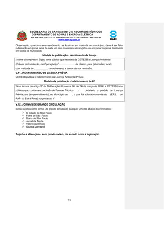 SECRETARIA DE SANEAMENTO E RECURSOS HÍDRICOS 
DEPARTAMENTO DE ÁGUAS E ENERGIA ELÉTRICA 
Rua Boa Vista, 170/175 – Tel. 3293-8200/3293-8201 – CEP 01014-000 - São Paulo-SP 
www.daee.sp.gov.br 
94 
Observação: quando o empreendimento se localizar em mais de um município, deverá ser feita 
publicação em jornal local de cada um dos municípios abrangidos ou em jornal regional distribuído 
em todos os municípios 
Modelo de publicação - recebimento de licença 
(Nome da empresa / Sigla) toma público que recebeu da CETESB a Licença Ambiental 
(Prévia, de Instalação, de Operação) n° ....................... de (data) , para (atividade / local) 
com validade de .................... (anos/meses), a contar de sua emissão. 
V.11. INDEFERIMENTO DE LICENÇA PRÉVIA 
CETESB publica o indeferimento da Licença Ambiental Prévia 
Modelo de publicação - indeferimento de LP 
“Nos termos do artigo 3o da Deliberação Consema 08, de 24 de março de 1999, a CETESB toma 
público que, conforme conclusão do Parecer Técnico / ,indeferiu o pedido de Licença 
Prévia para (empreendimento), no Município de , o qual foi solicitado através do (EAS, ou 
RAP ou EIA e Rima) no processo n° ” 
V.12. JORNAIS DE GRANDE CIRCULAÇÃO 
Serão aceitos como jornal .de grande circulação qualquer um dos abaixo discriminados: 
 O Estado de São Paulo 
 Folha de São Paulo 
 Diário de São Paulo 
 Jornal da Tarde 
 Valor Econômico 
 Gazeta Mercantil 
Sujeito a alterações sem prévio aviso, de acordo com a legislação 
