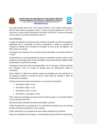 SECRETARIA DE SANEAMENTO E RECURSOS HÍDRICOS 
DEPARTAMENTO DE ÁGUAS E ENERGIA ELÉTRICA 
Rua Boa Vista, 170/175- 3293-8200/8201-CEP 01014-000-São Paulo-SP 
www.daee.sp.gov.br 
10 
com cotas situadas entre o N.A. mínimo igual a 625,00 e o N.A. máximo normal igual a 
643,00. Nessa faixa de operação normal, o volume útil está estimado em 41,07 hm³, 
sendo que o volume total do reservatório é da ordem de 43,59 hm³. A área de inundação 
no N.A. máximo normal está estimada em 3,93 km². 
3.2.2. BARRAGEM 
A região da barragem é promissora para a obtenção de jazidas de áreas de empréstimo 
adequadas para a implantação de aterros compactados e, dadas as condições de 
fundação foi adotada uma concepção de barragem de terra do tipo homogênea, com 
filtros vertical e horizontal. 
A barragem será constituída de um maciço de terra compactado, com taludes médios de 
1V:2,8H. 
Considerando-se a boa disponibilidade de áreas de empréstimo terrosas, optou-se pela 
adoção de uma barragem terra do tipo homogênea, cujas características e detalhes estão 
apresentados nos desenhos de projeto. 
A barragem de terra terá crista na elevação 648m com 7m de largura. O talude montante 
terá inclinação 1V:3H, em função da elevada altura de rebaixamento rápido do 
reservatório. 
Entre o NAmax e o NAmin de montante o talude será protegido com uma camada de 1m 
de espessura (medido na normal) de rip-rap, sendo 20cm de transição e 80cm de 
enrocamento de proteção. 
O talude jusante terá bermas intermediárias com as seguintes inclinações: 
 Entre 648m e 638m: 1V:2H 
 Entre 638m e 628m: 1V:2H 
 Entre 628m e 618m: 1V:2,2H 
 Entre 618m e a fundação: 1V:2,2H 
Todo o talude será protegido com grama acima do NA de jusante e uma camada idêntica 
à do rip-rap abaixo desse NA. 
Nas bermas serão colocados elementos de drenagem superficial. 
O filtro horizontal terá uma espessura de 1m, sendo 60cm de pedrisco com uma camada 
de 20cm de areia de transição em cima e embaixo. 
O filtro vertical terá 1m de espessura de areia, desde o NAmáximo de montante. 
Dadas as características da barragem, a instrumentação deverá consistir em piezômetros 
 