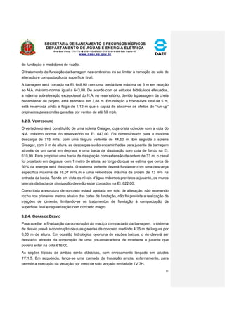 SECRETARIA DE SANEAMENTO E RECURSOS HÍDRICOS 
DEPARTAMENTO DE ÁGUAS E ENERGIA ELÉTRICA 
Rua Boa Vista, 170/175- 3293-8200/8201-CEP 01014-000-São Paulo-SP 
www.daee.sp.gov.br 
11 
de fundação e medidores de vazão. 
O tratamento de fundação da barragem nas ombreiras irá se limitar à remoção do solo de 
alteração e compactação da superfície final. 
A barragem será coroada na El. 648,00 com uma borda-livre máxima de 5 m em relação 
ao N.A. máximo normal igual a 643,00. De acordo com os estudos hidráulicos efetuados, 
a máxima sobrelevação excepcional do N.A. no reservatório, devido à passagem da cheia 
decamilenar de projeto, está estimada em 3,88 m. Em relação à borda-livre total de 5 m, 
está reservada ainda a folga de 1,12 m que é capaz de absorver os efeitos de “run-up” 
originados pelas ondas geradas por ventos de até 50 mph. 
3.2.3. VERTEDOURO 
O vertedouro será constituído de uma soleira Creager, cuja crista coincide com a cota do 
N.A. máximo normal do reservatório na El. 643,00. Foi dimensionado para a máxima 
descarga de 715 m³/s, com uma largura vertente de 44,50 m. Em seguida à soleira 
Creager, com 3 m de altura, as descargas serão encaminhadas para jusante da barragem 
através de um canal em degraus e uma bacia de dissipação com cota de fundo na El. 
610,00. Para propiciar uma bacia de dissipação com extensão da ordem de 33 m, o canal 
foi projetado em degraus com 1 metro de altura, ao longo do qual se estima que cerca de 
50% da energia será dissipada. O sistema vertente deverá funcionar com uma descarga 
específica máxima de 16,07 m³/s.m e uma velocidade máxima da ordem de 13 m/s na 
entrada da bacia. Tendo em vista os níveis d’água máximos previstos a jusante, os muros 
laterais da bacia de dissipação deverão estar coroados na El. 622,00. 
Como toda a estrutura de concreto estará apoiada em solo de alteração, não ocorrendo 
rocha nos primeiros metros abaixo das cotas de fundação, não foi prevista a realização de 
injeções de cimento, limitando-se os tratamentos de fundação à compactação da 
superfície final e regularização com concreto magro. 
3.2.4. OBRAS DE DESVIO 
Para auxiliar a finalização da construção do maciço compactado da barragem, o sistema 
de desvio prevê a construção de duas galerias de concreto medindo 4,25 m de largura por 
6,00 m de altura. Em ocasião hidrológica oportuna de vazões baixas, o rio deverá ser 
desviado, através da construção de uma pré-ensecadeira de montante e jusante que 
poderá estar na cota 616,00. 
As seções típicas de ambas serão clássicas, com enrocamento lançado em taludes 
1V:1,5. Em sequência, lança-se uma camada de transição ampla, externamente, para 
permitir a execução da vedação por meio de solo lançado em talude 1V:3H. 
 
