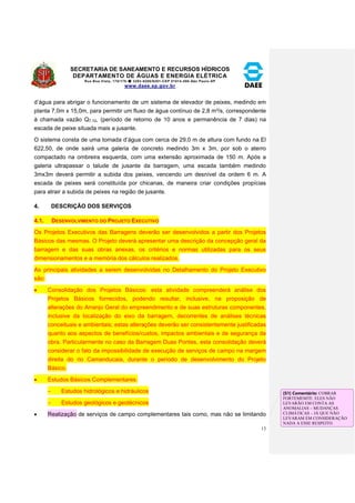SECRETARIA DE SANEAMENTO E RECURSOS HÍDRICOS 
DEPARTAMENTO DE ÁGUAS E ENERGIA ELÉTRICA 
Rua Boa Vista, 170/175- 3293-8200/8201-CEP 01014-000-São Paulo-SP 
www.daee.sp.gov.br 
13 
d’água para abrigar o funcionamento de um sistema de elevador de peixes, medindo em 
planta 7,0m x 15,0m, para permitir um fluxo de água contínuo de 2,8 m³/s, correspondente 
à chamada vazão Q7,10, (período de retorno de 10 anos e permanência de 7 dias) na 
escada de peixe situada mais a jusante. 
O sistema consta de uma tomada d’água com cerca de 29,0 m de altura com fundo na El 
622,50, de onde sairá uma galeria de concreto medindo 3m x 3m, por sob o aterro 
compactado na ombreira esquerda, com uma extensão aproximada de 150 m. Após a 
galeria ultrapassar o talude de jusante da barragem, uma escada também medindo 
3mx3m deverá permitir a subida dos peixes, vencendo um desnível da ordem 6 m. A 
escada de peixes será constituída por chicanas, de maneira criar condições propícias 
para atrair a subida de peixes na região de jusante. 
4. DESCRIÇÃO DOS SERVIÇOS 
4.1. DESENVOLVIMENTO DO PROJETO EXECUTIVO 
Os Projetos Executivos das Barragens deverão ser desenvolvidos a partir dos Projetos 
Básicos das mesmas. O Projeto deverá apresentar uma descrição da concepção geral da 
barragem e das suas obras anexas, os critérios e normas utilizadas para os seus 
dimensionamentos e a memória dos cálculos realizados. 
As principais atividades a serem desenvolvidas no Detalhamento do Projeto Executivo 
são: 
 Consolidação dos Projetos Básicos: esta atividade compreenderá análise dos 
Projetos Básicos fornecidos, podendo resultar, inclusive, na proposição de 
alterações do Arranjo Geral do empreendimento e de suas estruturas componentes, 
inclusive da localização do eixo da barragem, decorrentes de análises técnicas 
conceituais e ambientais; estas alterações deverão ser consistentemente justificadas 
quanto aos aspectos de benefícios/custos, impactos ambientais e de segurança da 
obra. Particularmente no caso da Barragem Duas Pontes, esta consolidação deverá 
considerar o fato da impossibilidade de execução de serviços de campo na margem 
direita do rio Camanducaia, durante o período de desenvolvimento do Projeto 
Básico. 
 Estudos Básicos Complementares: 
 Estudos hidrológicos e hidráulicos 
 Estudos geológicos e geotécnicos 
 Realização de serviços de campo complementares tais como, mas não se limitando 
[S1] Comentário: COBRAR 
FORTEMEMTE. ELES NÃO 
LEVARÃO EM CONTA AS 
ANOMALIAS – MUDANÇAS 
CLIMÁTICAS – JÁ QUE NÃO 
LEVARAM EM CONSIDERAÇÃO 
NADA A ESSE RESPEITO. 
 