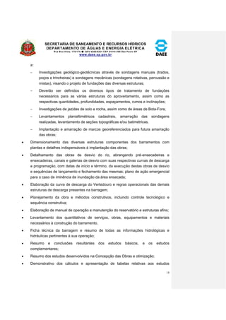 SECRETARIA DE SANEAMENTO E RECURSOS HÍDRICOS 
DEPARTAMENTO DE ÁGUAS E ENERGIA ELÉTRICA 
Rua Boa Vista, 170/175- 3293-8200/8201-CEP 01014-000-São Paulo-SP 
www.daee.sp.gov.br 
14 
a: 
 Investigações geológico-geotécnicas através de sondagens manuais (trados, 
poços e trincheiras) e sondagens mecânicas (sondagens rotativas, percussão e 
mistas), visando o projeto de fundações das diversas estruturas; 
 Deverão ser definidos os diversos tipos de tratamento de fundações 
necessários para as várias estruturas do aproveitamento, assim como as 
respectivas quantidades, profundidades, espaçamentos, rumos e inclinações; 
 Investigações de jazidas de solo e rocha, assim como de áreas de Bota-Fora; 
 Levantamentos planialtimétricos cadastrais, amarração das sondagens 
realizadas, levantamento de seções topográficas e/ou batimétricas. 
 Implantação e amarração de marcos georeferenciados para futura amarração 
das obras; 
 Dimensionamento das diversas estruturas componentes dos barramentos com 
plantas e detalhes indispensáveis à implantação das obras; 
 Detalhamento das obras de desvio do rio, abrangendo pré-ensecadeiras e 
ensecadeiras, canais e galerias de desvio com suas respectivas curvas de descarga 
e programação, com datas de início e término, da execução destas obras de desvio 
e sequências de lançamento e fechamento das mesmas; plano de ação emergencial 
para o caso de iminência de inundação da área ensecada; 
 Elaboração da curva de descarga do Vertedouro e regras operacionais das demais 
estruturas de descarga presentes na barragem; 
 Planejamento da obra e métodos construtivos, incluindo controle tecnológico e 
sequência construtiva; 
 Elaboração de manual de operação e manutenção do reservatório e estruturas afins; 
 Levantamento dos quantitativos de serviços, obras, equipamentos e materiais 
necessários à construção do barramento. 
 Ficha técnica da barragem e resumo de todas as informações hidrológicas e 
hidráulicas pertinentes à sua operação; 
 Resumo e conclusões resultantes dos estudos básicos, e os estudos 
complementares; 
 Resumo dos estudos desenvolvidos na Concepção das Obras e otimização; 
 Demonstrativo dos cálculos e apresentação de tabelas relativas aos estudos 
 