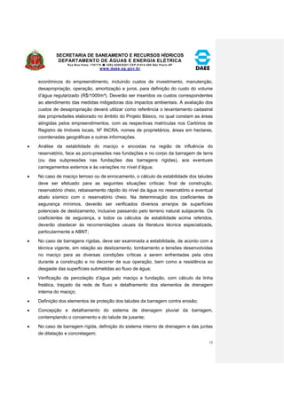 SECRETARIA DE SANEAMENTO E RECURSOS HÍDRICOS 
DEPARTAMENTO DE ÁGUAS E ENERGIA ELÉTRICA 
Rua Boa Vista, 170/175- 3293-8200/8201-CEP 01014-000-São Paulo-SP 
www.daee.sp.gov.br 
15 
econômicos do empreendimento, incluindo custos de investimento, manutenção, 
desapropriação, operação, amortização e juros, para definição do custo do volume 
d’água regularizado (R$/1000m³). Deverão ser inseridos os custos correspondentes 
ao atendimento das medidas mitigadoras dos impactos ambientais. A avaliação dos 
custos de desapropriação deverá utilizar como referência o levantamento cadastral 
das propriedades elaborado no âmbito do Projeto Básico, no qual constam as áreas 
atingidas pelos empreendimentos, com as respectivas matrículas nos Cartórios de 
Registro de Imóveis locais, No INCRA, nomes de proprietários, áreas em hectares, 
coordenadas geográficas e outras informações. 
 Análise da estabilidade do maciço e encostas na região de influência do 
reservatório, face as poro-pressões nas fundações e no corpo da barragem de terra 
(ou das subpressões nas fundações das barragens rígidas), aos eventuais 
carregamentos externos e às variações no nível d’água; 
 No caso de maciço terroso ou de enrocamento, o cálculo da estabilidade dos taludes 
deve ser efetuado para as seguintes situações críticas: final de construção, 
reservatório cheio, rebaixamento rápido do nível da água no reservatório e eventual 
abalo sísmico com o reservatório cheio. Na determinação dos coeficientes de 
segurança mínimos, deverão ser verificados diversos arranjos de superfícies 
potenciais de deslizamento, inclusive passando pelo terreno natural subjacente. Os 
coeficientes de segurança, e todos os cálculos de estabilidade acima referidos, 
deverão obedecer às recomendações usuais da literatura técnica especializada, 
particularmente a ABNT; 
 No caso de barragens rígidas, deve ser examinada a estabilidade, de acordo com a 
técnica vigente, em relação ao deslizamento, tombamento e tensões desenvolvidas 
no maciço para as diversas condições críticas a serem enfrentadas pela obra 
durante a construção e no decorrer de sua operação, bem como a resistência ao 
desgaste das superfícies submetidas ao fluxo de água; 
 Verificação da percolação d’água pelo maciço e fundação, com cálculo da linha 
freática, traçado da rede de fluxo e detalhamento dos elementos de drenagem 
interna do maciço; 
 Definição dos elementos de proteção dos taludes da barragem contra erosão; 
 Concepção e detalhamento do sistema de drenagem pluvial da barragem, 
contemplando o coroamento e do talude de jusante; 
 No caso de barragem rígida, definição do sistema interno de drenagem e das juntas 
de dilatação e concretagem; 
 