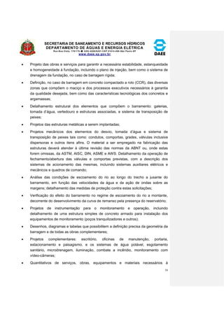 SECRETARIA DE SANEAMENTO E RECURSOS HÍDRICOS 
DEPARTAMENTO DE ÁGUAS E ENERGIA ELÉTRICA 
Rua Boa Vista, 170/175- 3293-8200/8201-CEP 01014-000-São Paulo-SP 
www.daee.sp.gov.br 
16 
 Projeto das obras e serviços para garantir a necessária estabilidade, estanqueidade 
e homogeneidade à fundação, incluindo o plano de injeção, bem como o sistema de 
drenagem da fundação, no caso de barragem rígida; 
 Definição, no caso de barragem em concreto compactado a rolo (CCR), das diversas 
zonas que compõem o maciço e dos processos executivos necessários à garantia 
da qualidade desejada, bem como das características tecnológicas dos concretos e 
argamassas; 
 Detalhamento estrutural dos elementos que compõem o barramento: galerias, 
tomada d’água, vertedouro e estruturas associadas, e sistema de transposição de 
peixes; 
 Projetos das estruturas metálicas a serem implantadas; 
 Projetos mecânicos dos elementos do desvio, tomada d’água e sistema de 
transposição de peixes tais como: condutos, comportas, grades, válvulas inclusive 
dispersoras e outros itens afins. O material a ser empregado na fabricação das 
estruturas deverá atender à última revisão das normas da ABNT ou, onde estas 
forem omissas, da ASTM, AISC, DIN, ASME e AWS. Detalhamento da operação de 
fechamento/abertura das válvulas e comportas previstas, com a descrição dos 
sistemas de acionamento das mesmas, incluindo sistemas auxiliares elétricos e 
mecânicos e quadros de comando; 
 Análise das condições de escoamento do rio ao longo do trecho a jusante do 
barramento, em função das velocidades da água e da ação de ondas sobre as 
margens; detalhamento das medidas de proteção contra estas solicitações; 
 Verificação do efeito do barramento no regime de escoamento do rio a montante, 
decorrente do desenvolvimento da curva de remanso pela presença do reservatório; 
 Projetos de instrumentação para o monitoramento e operação, incluindo 
detalhamento de uma estrutura simples de concreto armado para instalação dos 
equipamentos de monitoramento (poços tranquilizadores e outros); 
 Desenhos, diagramas e tabelas que possibilitem a definição precisa da geometria da 
barragem e de todas as obras complementares; 
 Projetos complementares: escritório, oficinas de manutenção, portaria, 
estacionamento e paisagismo, e os sistemas de água potável, esgotamento 
sanitário, microdrenagem, iluminação, combate a incêndio, monitoramento com 
vídeo-câmeras; 
 Quantitativos de serviços, obras, equipamentos e materiais necessários à 
 
