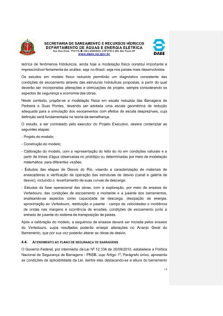 SECRETARIA DE SANEAMENTO E RECURSOS HÍDRICOS 
DEPARTAMENTO DE ÁGUAS E ENERGIA ELÉTRICA 
Rua Boa Vista, 170/175- 3293-8200/8201-CEP 01014-000-São Paulo-SP 
www.daee.sp.gov.br 
18 
teórica de fenômenos hidráulicos, ainda hoje a modelação física constitui importante e 
imprescindível ferramenta de análise, seja no Brasil, seja nos países mais desenvolvidos. 
Os estudos em modelo físico reduzido permitirão um diagnóstico consistente das 
condições de escoamento através das estruturas hidráulicas propostas, a partir do qual 
deverão ser incorporadas alterações e otimizações de projeto, sempre considerando os 
aspectos de segurança e economia das obras. 
Neste contexto, propõe-se a modelação física em escala reduzida das Barragens de 
Pedreira e Duas Pontes, devendo ser adotada uma escala geométrica de redução 
adequada para a simulação dos escoamentos com efeitos de escala desprezíveis, cuja 
definição será fundamentada na teoria da semelhança. 
O estudo, a ser contratado pelo executor do Projeto Executivo, deverá contemplar as 
seguintes etapas: 
- Projeto do modelo; 
- Construção do modelo; 
- Calibração do modelo, com a representação do leito do rio em condições naturais e a 
partir de linhas d'água observadas no protótipo ou determinadas por meio de modelação 
matemática, para diferentes vazões; 
- Estudos das etapas de Desvio do Rio, visando a caracterização de materiais de 
ensecadeiras e verificação da operação das estruturas de desvio (canal e galeria de 
desvio), incluindo o levantamento de suas curvas de descarga; 
- Estudos da fase operacional das obras, com a exploração, por meio de ensaios do 
Vertedouro, das condições de escoamento a montante e a jusante dos barramentos, 
analisando-se aspectos como capacidade de descarga, dissipação de energia, 
aproximação ao Vertedouro, restituição a jusante - campo de velocidades e incidência 
de ondas nas margens e ocorrência de erosões, condições de escoamento junto a 
entrada de jusante do sistema de transposição de peixes. 
Após a calibração do modelo, a sequência de ensaios deverá ser iniciada pelos ensaios 
do Vertedouro, cujos resultados poderão ensejar alterações no Arranjo Geral do 
Barramento, que por sua vez poderão alterar as obras de desvio. 
4.4. ATENDIMENTO AO PLANO DE SEGURANÇA DE BARRAGENS 
O Governo Federal, por intermédio da Lei No 12.334 de 20/09/2010, estabelece a Política 
Nacional de Segurança de Barragens - PNSB, cujo Artigo 1o, Parágrafo único, apresenta 
as condições de aplicabilidade da Lei, dentre elas destacando-se a altura do barramento 
 